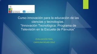Curso innovación para la educación de las
ciencias y tecnologías.
“Innovación Tecnológica: Programa de
Televisión en la Escuela de Párvulos”
EVALUACIÓN FINAL
CAROLINA ROJAS CRUZ
 