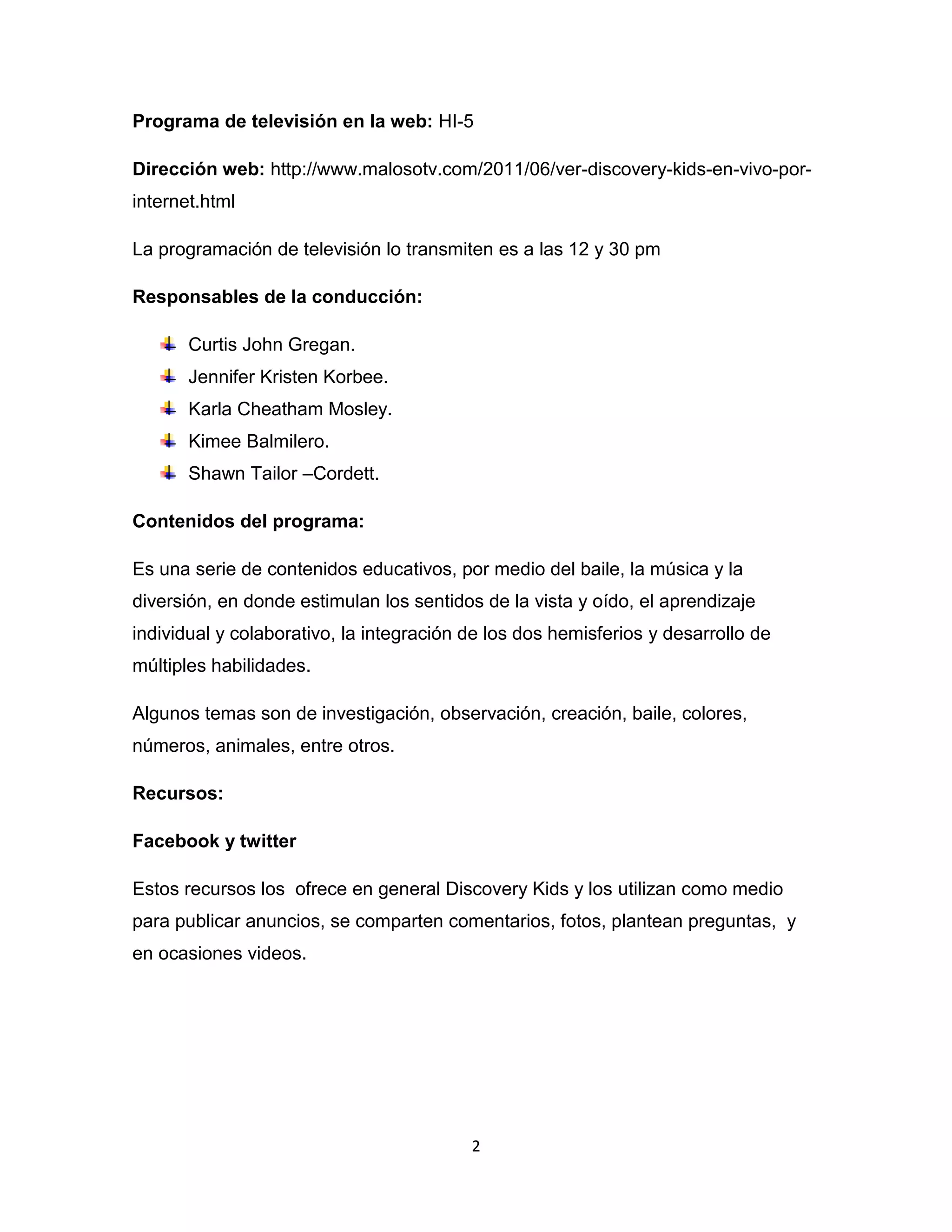 Programa de televisión en la web: HI-5

Dirección web: http://www.malosotv.com/2011/06/ver-discovery-kids-en-vivo-por-
internet.html

La programación de televisión lo transmiten es a las 12 y 30 pm

Responsables de la conducción:

       Curtis John Gregan.
       Jennifer Kristen Korbee.
       Karla Cheatham Mosley.
       Kimee Balmilero.
       Shawn Tailor –Cordett.

Contenidos del programa:

Es una serie de contenidos educativos, por medio del baile, la música y la
diversión, en donde estimulan los sentidos de la vista y oído, el aprendizaje
individual y colaborativo, la integración de los dos hemisferios y desarrollo de
múltiples habilidades.

Algunos temas son de investigación, observación, creación, baile, colores,
números, animales, entre otros.

Recursos:

Facebook y twitter

Estos recursos los ofrece en general Discovery Kids y los utilizan como medio
para publicar anuncios, se comparten comentarios, fotos, plantean preguntas, y
en ocasiones videos.




                                          2
 
