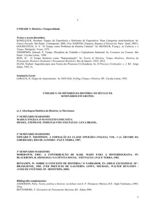 3
3
UNIDADE 3: História e Temporalidade
Textos a serem discutidos:
KOSELLECK, Reinhart. Espaço da Experiência e Horizonte de Expectativa: Duas Categorias meta-históricas. In:
Futuro Passado. São Paulo : Contraponto, 2006. (Ver: HARTOG, François. Régimes d’Historicité. Paris : Seuil, 2003.)
GOUREVITCH, A. Y. “O Tempo como Problema da História Cultural.” In: RICOEUR, P.(org.). As Culturas e o
Tempo. Petrópolis: Vozes, 1975.
THOMPSON, Edward. P. Tempo, Disciplina do Trabalho e Capitalismo Industrial. In: Costumes em Comum. São
Paulo : Cia das Letras, 1998.
REIS, JC. O Tempo Histórico como “Representação”. In: Teoria & História: Tempo Histórico, História do
Pensamento Histórico Ocidental e Pensamento Brasileiro. Rio de Janeiro : FGV, 2012.
ELIAS, Norbert. Sugestões para uma Teoria dos Processos Civilizadores. In: O Processo Civilizador, v. 2. RJ : Jorge
Zahar, 1993, 2v.
Seminário Geral:
LORAUX, N. Elogio do Anacronismo. In: NOVAES, A (Org.) Tempo e História. SP : Cia das Letras, 1992.
UNIDADE 5: OS MÉTODOS DA HISTÓRIA NO SÉCULO XX
SEMINÁRIOS EM GRUPOS:
a) A Abordagem Dialética da História: os Marxismos
1º SEMINÁRIO MARXISMO
MARX E ENGELS. O MANIFESTO COMUNISTA.
HESSEL, STEPHANE. INDIGNAI-VOS! SÃO PAULO : LEYA BRASIL,
2º SEMINÁRIO MARXISMO
EDWARD P. THOMPSON. A FORMAÇÃO DA CLASSE OPERÁRIA INGLESA, VOL. 1 (A ÁRVORE DA
LIBERDADE). RIO DE JANEIRO : PAZ E TERRA, 1987.
3º SEMINÁRIO MARXISMO
HOBSBAWM, ERIC. A CONTRIBUIÇÃO DE KARL MARX PARA A HISTORIOGRAFIA. IN:
BLACKBURN, R. IDEOLOGIA NA CIÊNCIA SOCIAL. SÃO PAULO ; PAZ E TERRA, 1982.
BENJAMIN, W. SOBRE O CONCEITO DE HISTÓRIA// O NARRADOR. IN: OBRAS ESCOLHIDAS. SP :
BRASILIENSE, 1985. (VER PREFÁCIO DE GAGNEBIN; LOWY, MICHAEL. WALTER BENJAMIN -
AVISO DE INCÊNDIO. SP : BOITEMPO, 2005)
Bibliografia complementar:
ANDERSON, Perry. Teoria, politica e historia: un debate com E. P. Thompson. Mexico, D.F.: Siglo Veintiuno, c1985.
241p.
BOTTOMORE, T. Dicionário do Pensamento Marxista. RJ : Zahar, l988.
 
