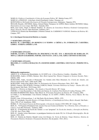 4
4
MARX, K. Prefácio à Contribuição à Crítica da Economia Política. SP : Martins Fontes, l977.
MARX, K. e ENGELS,F. A Ideologia Alemã (Feuerbach). Lisboa : Presença, s/d.
QUINTANILLA, M.(Coord.) Diccionario de Filosofia Contemporanea. Salamanca : Sígueme, l976.
MULLER, Ricardo e MUNHOZ, Sidney. Edward Palmer Thompson. In: LOPES, Marco Antônio; MUNHOZ, Sidney.
Historiadores de nosso tempo. São Paulo : Alameda, 2010.
REIS, José Carlos. Hegel: O Método Dialético. In: História da Consciência Histórica Ocidental Contemporânea.
Hegel, Nietzsche, Ricoeur. Belo Horizonte, Autêntica, 2011.
VAINFAS, R. História das Mentalidades e História Cultural. In: CARDOSO E VAINFAS. Domínios da História. RJ :
Campus, 1997.
b) A Abordagem Estrutural da História: os Annales
1º SEMINÁRIO ANNALES:
BLOCH, M. A HISTÓRIA, OS HOMENS E O TEMPO/ A CRÍTICA. IN: INTRODUÇÃO À HISTÓRIA.
LISBOA : EUROPA-AMÉRICA, S/D.
2º SEMINÁRIO ANNALES:
FEBVRE, LUCIEN. O PROBLEMA DA DESCRENÇA NO SÉC. XVI: A RELIGIÃO DE RABELAIS. IN:
MOTA, CARLOS GUILHERME. FEBVRE. SÃO PAULO : ÁTICA, COL. GDES. CIENTISTAS SOCIAIS)
3º SEMINÁRIO ANNALES:
BRAUDEL, F. A LONGA DURAÇÃO. IN: ESCRITOS SOBRE A HISTÓRIA. SÃO PAULO : PERSPECTIVA,
1978.
Bibliografia complementar:
ARIES, P. H. A História das Mentalidades. In: LE GOFF et al. A Nova História. Coimbra ; Almedina, 1990.
BURGUIÈRE, André e ATSMA, Hartmut. Marc Bloch Aujourd’hui: Histoire Comparée et Sciences Sociales. Paris :
EHESS, 1990.
BURGUIÈRE, Andre. Accords et Desaccords: Les Annales entre Deux Directeurs. In: L’Ecole des Annales, une
Histoire Intelectuelle. Paris : Odile Jacob, 2006.
BURGUIÈRE, Andre (Org.) Bloch, Marc. In: Dictionnaire des Sciences Historiques. Paris : PUF, 1986.
DOSSE, François, DELACROIX, Christian, GARCIA, Patrick. Correntes Históricas na França – Séculos XIX e XX.
Rio de Janeiro/ São Paulo : FGV/Unesp, 2012.
DOSSE, F. A História em Migalhas – Dos Annales à Nouvelle Histoire. SP : Unesp.
FEBVRE, L. Como Reconstituir a Vida Afetiva de Outrora. In: Combates Pela História II. Lisboa; Presença, 1977.
HUGHES-WARRINGTON, Marnie. Marc Bloch. In: 50 Grandes Pensadores da História. SP : Contexto, 2002.
LE GOFF, J. As Mentalidades: Uma História Ambígua. In: LE GOFF e NORA. História, Novos Objetos. RJ. Fco.
Alves, 1976
PIAGET, Jean. O Estruturalismo. 3. ed. São Paulo; Rio de Janeiro: DIFEL, 1979.
REIS, JC. Introdução. Nouvelle Histoire e O Tempo Histórico, a Contribuição de Febvre, Bloch e Braudel. São Paulo :
Ática, 1994. [2ª ed. Annablume, 2008)
BURKE. P. A Revolução Francesa da Historiografia: A Escola dos Annales (1929-1989). SP : Unesp, 1981.
REIS, JC. “O Programa (Paradigma?) dos Annales Face aos Eventos da História.” In: A História, Entre a Filosofia e a
Ciência. 3ª ed. Belo Horizonte : Autêntica, 2004;
REIS, JC. “O Surgimento da Escola dos Annales e o seu “programa”. In: Escola dos Annales, a Inovação em História.
2ª Ed. SP : Paz e Terra, 2004.
REIS, JC. Annales versus Marxismos: os paradigmas históricos do século XX. In: O Desafio Historiográfico. Rio de
Janeiro : FGV, 2010.
REIS, JC. História da História: Braudel versus Lévi-Strauss. In: Teoria & História: Tempo Histórico, História do
Pensamento Histórico Ocidental e Pensamento Brasileiro. Rio de janeiro : FGV, 2012.)
 