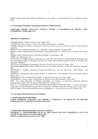 5
5
ROJAS, Carlos Aguirre. Marc Bloch: In Memorian. In: Os Annales e a Historiografia Francesa. Maringá : Eduem,
2000.
c) A Abordagem Genealógica-Arqueológica da História: Michel Foucault
SEMINÁRIO MICHEL FOUCAULT. VIGIAR E PUNIR: O NASCIMENTO DA PRISÃO. 35.ED.
PETROPOLIS: VOZES, 2008. 277P.
Bibliografia Complementar:
BAUDRILLARD, J. Oublier Foucault. Paris : Galillé, 1977.
CANDIOTTO, Cesar. Foucault e a Critica da Verdade. Belo Horizonte : Autêntica,
CASTRO, Edgardo. Vocabulário de Foucault: um percurso pelos seus temas, conceitos e autores. Belo Horizonte,
Autêntica,
DOSSE, F. História do Estruturalismo, vol 1. São Paulo : Ensaio; Campinas : Unicamp, 1993.
DOSSE, François. Michel Foucault, Estruturalismo e Pós-estruturalismo. In: A História à Prova do tempo. SP : Unesp,
2001.
ERIBON, Didier. Michel Foucault (1926/1984). São Paulo : Cia das Letras, 1990.
FERRY, J-L. O Pensamento 68.
FOUCAULT, M. Verdade e Poder. In: Microfísica do Poder. RJ : Graal, 1984. (ver: MACHADO, R. Introdução - Por
uma Genealogia do Poder. In: Microfísica do Poder. RJ : Graal, 1984 e RAGO, Margareth. Figuras de Foucault. Belo
Horizonte : Autêntica,)
FOUCAULT, M. Nietzsche, a Genealogia e a História. In: Microfísica do Poder. RJ, Graal, 1984.
HUGHES-WARRINGTON, Marnie. Michel Foucault. In: 50 Grandes Pensadores da História. São Paulo : Contexto,
2002.
NIETZSCHE, F. Verdade e Mentira no Sentido Extra-Moral. In: Nietszche. São Paulo : Abril Cultural, (Os
Pensadores)
O'BRIEN, P. “A História da Cultura de M. Foucault.” In. HUNT, Lynn. A Nova História Cultural. São Paulo : Martins
Fontes, 1992.
MACHADO, R. “Por uma Genealogia do Poder.” In: Microfísica do Poder. RJ : Graal, 1984.
MACHADO, R.. Ciência e Saber. A Arqueologia de Michel Foucault. Rio de Janeiro : Graal, 1984.
REIS, José Carlos. Nietzsche: O Método Genealógico. In: História da Consciência Histórica Ocidental
Contemporânea. Hegel, Nietzsche, Ricoeur. Belo Horizonte, Autêntica, 2011.
REIS, J. C. A historiografia pós-89: Pós-modernidade, Representações e Micro-Narrativas.. in: Teoria & História:
Tempo Histórico, História do Pensamento Histórico Ocidental e Pensamento Brasileiro. Rio de Janeiro : FGV, 2012.
WHITE, Hayden. “Foucault Decodificado: Notas do Subterrâneo.” In. Trópicos do Discurso. SP : Edusp, 1994.
d) A Abordagem Micro-Histórica: Carlo Ginzburg
1º SEMINÁRIO MICRO-HISTÓRIA:
CARLO GINZBURG. O QUEIJO E OS VERMES: O COTIDIANO E AS IDÉIAS DE UM MOLEIRO
PERSEGUIDO PELA INQUISIÇÃO. SÃO PAULO: 1987.
2º SEMINÁRIO MICRO-HISTÓRIA (ESCOLA): 13/06/2013
GINZBURG, C. MICRO-HISTÓRIA DUAS OU TRÊS COISAS QUE SEI A RESPEITO. O FIO E OS
RASTROS. SÃO PAULO : CIA DAS LETRAS, 2007
REVEL, J. JOGO DE ESCALAS. RJ : FGV, 2000.
 