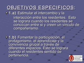 OBJETIVOS ESPECIFICOS :
1.a) Estimular el intercambio y la
  interacción entre los residentes. Esto
  se lograra cuando los residentes se
  conozcan entre si y creen un vinculo de
  compañerismo.

1.b) Fomentar la participación, el
protagonismo, el aprendizaje y la
convivencia grupal a través de
diferentes espacios. Esto se lograra
cuando el residentes sentido de
pertenencia.
 