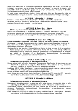 Nocleósidos: Nevirapina y Efavirenz.Caracteristicas sobresalientes del grupo: Inhibidores de
Proteasa: Enumeración de las drogas. Concepto de "boosting". inhibidores de Fusión: t-20
(enfuvirtide). Rol de los distintos grupos en la terápia antiretroviral. Concepto de HAART.
Asociaciones posibles. Esquemas básicos de inicio.
De cada grupo: características, cinética, efectos adversos del grupo. Comparación entre los
distintos fármacos del grupo en cuanto a los aspectos más sobresalientes. Ventajas desventajas.
ACTIVIDAD 11. Clases Del 26 y 28 Mayo
Farmacos para el Tratamiento de Infecciones Micóticas localizadas y sistémicas.
Miconazol, fluconazol, Itraconazol, Anfotericina B. Farmacodinamia, Farmacocinética, Efectos
adversos, formas de administración y toxicidad aguda.
ACTIVIDAD 12. Clases Del 2 y 4 Junio
Fármacos para el Tratamiento de Infecciones Parasitarias.
Hidroxicloroquina, mebendazol, albendazol, tiabendazol, nifurtimox, metronidazol, quinidina,
atovacuona, nitazoxanida, pentamidina, pamoato de pirantelo, ivermectina, niclosamida,
prazicuantel. Farmacodinamia, rasgos principales farmacocinéticos, toxicidad, efectos adversos.
ACTIVIDAD 13. Clases Del 9 al 11 junio
Farmacología de la coagulación sanguínea. Fármacos que actúan sobre la eritropoyesis
Hemostasia y trombosis. Conceptos generales. Hirudina recombinante. Heparinas. Heparinas de
bajo peso molecular. Anticoagulantes orales:Cumarinas Dicumarol Antiplaquetarios. Aspirina
Dipiridamol Sulfinpirazona. Ticlopidina
Clasificación de las anemias. Fisiopatología del hierro y otros factores de la eritropoiesis.
Farmacoterapia de las anemias nutricionales (hierro, Vit B12, ácido fólico) dosificación,
formas farmacéuticas, reacciones adversas, interacciones. Farmacoterapia de las anemias
por déficit de formación (EPO). Dosificación, biodisponibilidad, farmacocinética,
contraindicaciones, efectos indeseables e interacciones.
ACTIVIDAD 14. Clases 16 y 18 Junio
Tratamiento Farmacológico de la hipertensión arterial
Hipertensión arterial, definición, diagnóstico. Fisiopatología. Clasificación de las drogas para su
tratamiento a partir de un esquema fisiopatológico. HTA asociada a HVI, resistencia
insulínica, dislipemia y DBT-microalbuminuria. Asociación de drogas.
Diuréticos, IECAS, ARB´s: Clasificación, mecanismo de acción, cinética, rol en el tratamiento de la
HTA. Dosis. Indicaciones, contraindicaciones. Efectos adversos.
Grupos especiales. Indicaciones específicas de antihipertensivos.
Crisis hipertensiva: diagnóstico, diferenciación entre Emergencia HTA, urgencia HTA y aumento
severo de la TA. Grupos especiales de HTA. Beneficios con drogas específicas.
ACTIVIDAD 15. Clases Del 23 y 25 Junio
Tratamiento Farmacológico de la hipertensión arterial
Bloqueantes beta-adrenérgicos, bloqueantes alfa- adrenérgicos; bloqueantes beta y alfa
adrenérgicos. Dosificación, contraindicaciones, efectos indeseables e interacciones
Antagonistas cálcicos y nitroprusiato de sodio, drogas que actúan en la sobreestimulación
simpática. Dosificación, biodisponibilidad, farmacocinética, contraindicaciones, efectos
indeseables e interacciones.
Crisis hipertensiva: diagnóstico, diferenciación entre Emergencia HTA, urgencia HTA y aumento
severo de la TA. Grupos especiales de HTA. Beneficios con drogas específicas.
 