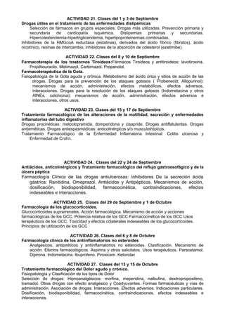 ACTIVIDAD 21. Clases del 1 y 3 de Septiembre
Drogas útiles en el tratamiento de las enfermedades dislipémicas
Selección de fármacos en grupos especiales. Drogas más utilizadas. Prevención primaria y
secundaria de cardiopatía isquémica. Dislipemias primarias y secundarias.
Hipercolesterolemia-hipertrigliceridemia, hiperlipoproteinemias combinadas.
Inhibidores de la HMGcoA reductasa (estatinas), derivados del ácido fíbrico (fibratos), ácido
nicotínico, resinas de intercambio, inhibidores de la absorción de colesterol (ezetimibe).
ACTIVIDAD 22. Clases del 8 y 10 de Septiembre
Farmacoterapia de los trastornos Tiroideos:Fármacos Tiroideos y antitiroideos: levotiroxina.
Propiltiouracilo. Metimazol. Carbimazol. Propanolol.
Farmacoterapéutica de la Gota.
Fisiopatología de la Gota aguda y crónica. Metabolismo del ácido úrico y sitios de acción de las
drogas. Drogas para la prevención de los ataques gotosos ( Probenecid; Allopurinol):
mecanismos de acción, administración, efectos metabólicos, efectos adversos,
interacciones. Drogas para la resolución de los ataques gotosos (Indometacina y otros
AINEs, colchicina): mecanismos de acción, administración, efectos adversos e
interacciones, otros usos.
ACTIVIDAD 23. Clases del 15 y 17 de Septiembre
Tratamiento farmacológico de las alteraciones de la motilidad, secreción y enfermedades
inflamatorias del tubo digestivo
Drogas procinéticas: metoclopramida, domperidona y cisapride. Drogas antiflatulentas. Drogas
antieméticas. Drogas antiespasmódicas: anticolinérgicos y/o musculotrópicos.
Tratamiento Farmacológico de la Enfermedad Inflamatoria Intestinal: Colitis ulcerosa y
Enfermedad de Crohn.
ACTIVIDAD 24. Clases del 22 y 24 de Septiembre
Antiácidos, anticolinérgicos y Tratamiento farmacológico del reflujo gastroesofágico y de la
úlcera péptica
Farmacología Clínica de las drogas antiulcerosas: Inhibidores De la secreción ácida
gástrica: Ranitidina, Omeprazol. Antiácidos y Antipépticos. Mecanismos de acción,
dosificación, biodisponibilidad, farmacocinética, contraindicaciones, efectos
indeseables e interacciones.
ACTIVIDAD 25. Clases del 29 de Septiembre y 1 de Octubre
Farmacología de los glucocorticoides.
Glucocorticoides suprarrenales. Acción farmacológica. Mecanismo de acción y acciones
farmacológicas de los GCC. Potencia relativa de los GCC Farmacocinética de los GCC Usos
terapéuticos de los GCC. Toxicidad y efectos colaterales indeseables de los glucocorticoides.
Principios de utilización de los GCC
ACTIVIDAD 26. Clases del 6 y 8 de Octubre
Farmacología clínica de los antiinflamatorios no esteroides
Analgésicos, antipiréticos y antiinflamatorios no esteroides. Clasificación. Mecanismo de
acción. Efectos farmacológicos. Aspirina y otros salicilatos. Usos terapéuticos. Paracetamol.
Dipirona. Indometacina. Ibuprofeno. Piroxicam. Ketorolac
ACTIVIDAD 27. Clases del 13 y 15 de Octubre
Tratamiento farmacológico del Dolor agudo y crónico.
Fisiopatología y Clasificación de los tipos de Dolor
Selección de drogas: Hipnoanalgésicos: morfina, meperidina, nalbufina, dextropropoxifeno,
tramadol. Otras drogas con efecto analgésico y Coadyuvantes. Formas farmacéuticas y vías de
administración. Asociación de drogas. Interacciones. Efectos adversos. Indicaciones particulares.
Dosificación, biodisponibilidad, farmacocinética, contraindicaciones, efectos indeseables e
interacciones.
 