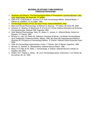 MATERIAL DE ESTUDIO Y BIBLIOGRÁFICO
Cátedra de Farmacología
• Goodman and Gilman's. The Pharmacological Basis of Therapeutics. Laurence Brunton, John
Lazo, Keith Parker. Mc Graw Hill, 11th
edition
• Clark G.W.: Craig Brater,D.; Jhonson A. R. Goth Farmacología Médica. Editorial Mosby. 1°
Edición en castellano 13° en Inglés. 1993
• Farmacologia Humana (4ª Ed.) de Jesús Florez. Editorial MASSON, 2003
• Basic and Clinical Pharmacology, by Bertram G. Katzung, 10th
edition, Mc Graw Hill, 2006
• Giménez, E.; Bolaños, R; Baistrocchi, R. Et al S.O.S. Farma. Sistema Orientativo de Síntomas
Farmacoinducidos. Editorial VDB. Argentina 1995.
• Goth' Medical Pharmacology. Clark, W.; Brater, C.; Jonson, A.. Editorial Mosby. Edición en
Español. 13° Edición 1995.
• Brunton LL, Lazo JS, Parker KL. (editores): Goodman & Gilman. Las Bases Farmacológicas
de la Terapéutica. Undécima Edición. México. 2006. Mc Graw-Hill, Interamericana.Kalant H.
Roschlau W. Principios en Farmacología Médica . 6° Edición. Editorial Oxford University Press.
2002.
• Litter, M. Farmacología experimental y clínica. 7° Edición. Edit. El Ateneo, Argentina, 1988.
• Norman, G.; Streiner, D.. Bioestadística. Editorial Harcourt Brace. 1998
• Rang, H. P: Dale, M. M.; Ritter, J. Farmacología. 4° Edición. Editorial Harcourt. Edición en
Español. Año 2003.
• Rothlin, R.P.; Tessler,J.; Zieher, : M.; et al. Farmacología (serie). Volúmenes 1 a 6. Edición de
los autores. Bs. As. 1994.
 
