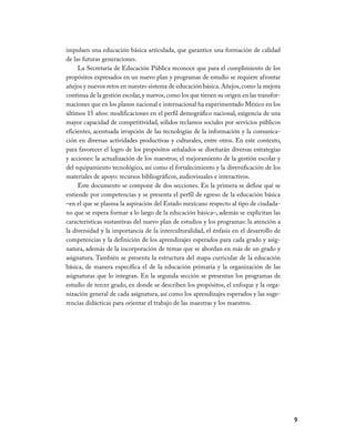 impulsen	una	educación	básica	articulada,	que	garantice	una	formación	de	calidad	
de	las	futuras	generaciones.
     La	Secretaría	de	Educación	Pública	reconoce	que	para	el	cumplimiento	de	los	
propósitos	expresados	en	un	nuevo	plan	y	programas	de	estudio	se	requiere	afrontar	
añejos	y	nuevos	retos	en	nuestro	sistema	de	educación	básica.	Añejos,	como	la	mejora	
continua	de	la	gestión	escolar,	y	nuevos,	como	los	que	tienen	su	origen	en	las	transfor-
maciones	que	en	los	planos	nacional	e	internacional	ha	experimentado	México	en	los	
últimos	15	años:	modificaciones	en	el	perfil	demográfico	nacional,	exigencia	de	una	
mayor	capacidad	de	competitividad,	sólidos	reclamos	sociales	por	servicios	públicos	
eficientes,	acentuada	irrupción	de	las	tecnologías	de	la	información	y	la	comunica-
ción	en	diversas	actividades	productivas	y	culturales,	entre	otros.	En	este	contexto,	
para	favorecer	el	logro	de	los	propósitos	señalados	se	diseñarán	diversas	estrategias	
y	acciones:	la	actualización	de	los	maestros;	el	mejoramiento	de	la	gestión	escolar	y	
del	equipamiento	tecnológico,	así	como	el	fortalecimiento	y	la	diversificación	de	los	
materiales	de	apoyo:	recursos	bibliográficos,	audiovisuales	e	interactivos.
     Este	documento	se	compone	de	dos	secciones.	En	la	primera	se	define	qué	se	
entiende	por	competencias	y	se	presenta	el	perfil	de	egreso	de	la	educación	básica	
–en	el	que	se	plasma	la	aspiración	del	Estado	mexicano	respecto	al	tipo	de	ciudada-
no	que	se	espera	formar	a	lo	largo	de	la	educación	básica–,	además	se	explicitan	las	
características	sustantivas	del	nuevo	plan	de	estudios	y	los	programas:	la	atención	a	
la	diversidad	y	la	importancia	de	la	interculturalidad,	el	énfasis	en	el	desarrollo	de	
competencias	y	la	definición	de	los	aprendizajes	esperados	para	cada	grado	y	asig-
natura,	además	de	la	incorporación	de	temas	que	se	abordan	en	más	de	un	grado	y	
asignatura.	También	se	presenta	la	estructura	del	mapa	curricular	de	la	educación	
básica,	 de	 manera	 específica	 el	 de	 la	 educación	 primaria	 y	 la	 organización	 de	 las	
asignaturas	que	lo	integran.	En	la	segunda	sección	se	presentan	los	programas	de	
estudio	de	tercer	grado,	en	donde	se	describen	los	propósitos,	el	enfoque	y	la	orga-
nización	general	de	cada	asignatura,	así	como	los	aprendizajes	esperados	y	las	suge-
rencias	didácticas	para	orientar	el	trabajo	de	las	maestras	y	los	maestros.




                                                                                                  9
 