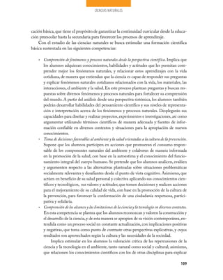 CIENCIAS NATURALES




cación básica, que tiene el propósito de garantizar la continuidad curricular desde la educa­
ción preescolar hasta la secundaria para favorecer los procesos de aprendizaje.
    Con el estudio de las ciencias naturales se busca estimular una formación científica
básica sustentada en las siguientes competencias:

    • Comprensión de fenómenos y procesos naturales desde la perspectiva científica. Implica que
      los alumnos adquieran conocimientos, habilidades y actitudes que les permitan com­
      prender mejor los fenómenos naturales, y relacionar estos aprendizajes con la vida
      cotidiana, de manera que entiendan que la ciencia es capaz de responder sus preguntas
      y explicar fenómenos naturales cotidianos relacionados con la vida, los materiales, las
      interacciones, el ambiente y la salud. En este proceso plantean preguntas y buscan res­
      puestas sobre diversos fenómenos y procesos naturales para fortalecer su comprensión
      del mundo. A partir del análisis desde una perspectiva sistémica, los alumnos también
      podrán desarrollar habilidades del pensamiento científico y sus niveles de representa­
      ción e interpretación acerca de los fenómenos y procesos naturales. Desplegarán sus
      capacidades para diseñar y realizar proyectos, experimentos e investigaciones, así como
      argumentar utilizando términos científicos de manera adecuada y fuentes de infor­
      mación confiable en diversos contextos y situaciones para la apropiación de nuevos
      conocimientos.
    • Toma de decisiones favorables al ambiente y la salud orientadas a la cultura de la prevención.
      Supone que los alumnos participen en acciones que promuevan el consumo respon­
      sable de los componentes naturales del ambiente y colaboren de manera informada
      en la promoción de la salud, con base en la autoestima y el conocimiento del funcio­
      namiento integral del cuerpo humano. Se pretende que los alumnos analicen, evalúen
      y argumenten respecto a las alternativas planteadas sobre situaciones problemáticas
      socialmente relevantes y desafiantes desde el punto de vista cognitivo. Asimismo, que
      actúen en beneficio de su salud personal y colectiva aplicando sus conocimientos cien­
      tíficos y tecnológicos, sus valores y actitudes; que tomen decisiones y realicen acciones
      para el mejoramiento de su calidad de vida, con base en la promoción de la cultura de
      la prevención, para favorecer la conformación de una ciudadanía respetuosa, partici­
      pativa y solidaria.
    • Comprensión de los alcances y las limitaciones de la ciencia y la tecnología en diversos contextos.
      En esta competencia se plantea que los alumnos reconozcan y valoren la construcción y
      el desarrollo de la ciencia, y de esta manera se apropien de su visión contemporánea, en­
      tendida como un proceso social en constante actualización, con implicaciones positivas
      y negativas, que toma como punto de contraste otras perspectivas explicativas, y cuyos
      resultados son aprovechados según la cultura y las necesidades de la sociedad.
           Implica estimular en los alumnos la valoración crítica de las repercusiones de la
      ciencia y la tecnología en el ambiente, tanto natural como social y cultural; asimismo,
      que relacionen los conocimientos científicos con los de otras disciplinas para explicar

                                                                                                    109
 