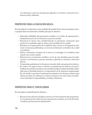 a los fenómenos y procesos naturales para aplicarlas en contextos y situaciones de re­
          levancia social y ambiental.




PROPÓSITOS PARA LA EDUCACIÓN BÁSICA
En esta etapa de su educación, como resultado del estudio de las ciencias naturales se bus­
ca proporcionar una formación científica para que los alumnos:

      •   Desarrollen habilidades del pensamiento científico y sus niveles de representación e
          interpretación acerca de los fenómenos y procesos naturales.
      •   Reconozcan la ciencia como actividad humana en permanente construcción cuyos
          productos son utilizados según la cultura y las necesidades de la sociedad.
      •   Participen en el mejoramiento de la calidad de vida, con base en la búsqueda de solu­
          ciones a situaciones problemáticas y en la toma de decisiones en beneficio de su salud
          y el ambiente.
      •   Valoren críticamente el impacto de la ciencia y la tecnología en el ambiente, tanto
          natural como social y cultural.
      •   Relacionen los conocimientos científicos con los de otras disciplinas para dar expli­
          caciones a los fenómenos y procesos naturales, y aplicarlas en contextos y situaciones
          diversas.
      •   Comprendan gradualmente los fenómenos naturales desde una perspectiva sistémica.
      •   En cuanto a los aspectos éticos y afectivos, se pretende que los alumnos, al asumir y
          fortalecer las actitudes asociadas con la actividad científica, también desarrollen valores
          útiles para el desarrollo personal y el mejoramiento de las relaciones interpersonales.
          En este sentido, se promueve la participación equitativa entre alumnas y alumnos para
          afianzar el respeto, la confianza en sí mismos, la apertura a las nuevas ideas, el escepti­
          cismo informado, la responsabilidad y el trabajo colaborativo.




PROPÓSITOS PARA EL TERCER GRADO
En este grado, se pretende que los alumnos:

      •   Reconozcan las relaciones de algunos sistemas en el funcionamiento del cuerpo huma­
          no y la importancia de realizar acciones para prevenir accidentes, con el fin de fortale­
          cer hábitos que favorezcan la salud personal.



110
 