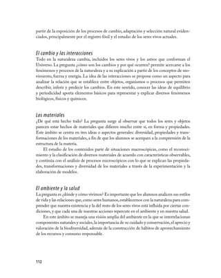 partir de la exposición de los procesos de cambio, adaptación y selección natural eviden­
ciados, principalmente por el registro fósil y el estudio de los seres vivos actuales.


El cambio y las interacciones
Todo en la naturaleza cambia, incluidos los seres vivos y los astros que conforman el
Universo. La pregunta ¿cómo son los cambios y por qué ocurren? permite acercarse a los
fenómenos y procesos de la naturaleza y a su explicación a partir de los conceptos de mo­
vimiento, fuerza y energía. La idea de las interacciones se propone como un aspecto para
analizar la relación que se establece entre objetos, organismos o procesos que permiten
describir, inferir y predecir los cambios. En este sentido, conocer las ideas de equilibrio
y periodicidad aporta elementos básicos para representar y explicar diversos fenómenos
biológicos, físicos y químicos.


Los materiales
¿De qué está hecho todo? La pregunta surge al observar que todos los seres y objetos
parecen estar hechos de materiales que difieren mucho entre sí, en forma y propiedades.
Este ámbito se centra en tres ideas o aspectos generales: diversidad, propiedades y trans­
formaciones de los materiales, a fin de que los alumnos se acerquen a la comprensión de la
estructura de la materia.
    El estudio de los contenidos parte de situaciones macroscópicas, como el reconoci­
miento y la clasificación de diversos materiales de acuerdo con características observables,
y continúa con el análisis de procesos microscópicos con lo que se explican las propieda­
des, transformaciones y diversidad de los materiales a través de la experimentación y la
elaboración de modelos.


El ambiente y la salud
La pregunta es ¿dónde y cómo vivimos? Es importante que los alumnos analicen sus estilos
de vida y las relaciones que, como seres humanos, establecemos con la naturaleza para com­
prender que nuestra existencia y la del resto de los seres vivos está influida por ciertas con­
diciones, y que cada una de nuestras acciones repercute en el ambiente y en nuestra salud.
    En este ámbito se maneja una visión amplia del ambiente en la que se interrelacionan
componentes naturales y sociales, la importancia de su cuidado y conservación, el aprecio y
valoración de la biodiversidad, además de la construcción de hábitos de aprovechamiento
de los recursos y consumo responsable.




112
 
