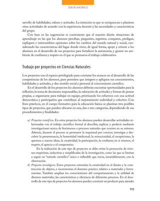 CIENCIAS NATURALES




sarrollo de habilidades, valores y actitudes. La intención es que se enriquezcan o planteen
otras actividades de acuerdo con la experiencia docente y las necesidades y características
del grupo.
    Con base en las sugerencias es conveniente que el maestro diseñe situaciones de
aprendizaje en las que los alumnos perciban, pregunten, registren, comparen, predigan,
expliquen e intercambien opiniones sobre los cambios del mundo natural y social, con­
siderando las características del lugar donde viven; de igual forma, apoye y oriente a los
alumnos en el desarrollo de sus proyectos para fortalecer la autonomía, y genere un am­
biente de confianza y respeto en el que se promueva el trabajo colaborativo.


Trabajo por proyectos en Ciencias Naturales
Los proyectos son el espacio privilegiado para constatar los avances en el desarrollo de las
competencias de los alumnos, pues permiten que integren y apliquen sus conocimientos,
habilidades y actitudes, y den sentido social y personal al conocimiento científico.
     En el desarrollo de los proyectos los alumnos deberán encontrar oportunidades para la
reflexión, la toma de decisiones responsables, la valoración de actitudes y formas de pensar
propias, a organizarse para trabajar en equipo, priorizando los esfuerzos con una actitud
democrática y participativa que contribuye al mejoramiento individual y colectivo. Con
fines prácticos, en el campo formativo para la educación básica se plantean tres posibles
tipos de proyectos, que pueden ubicarse en una, dos o tres categorías, dependiendo de sus
procedimientos y finalidades:

    a) Proyectos científicos. En estos proyectos los alumnos pueden desarrollar actividades re­
       lacionadas con el trabajo científico formal al describir, explicar y predecir mediante
       investigaciones acerca de fenómenos o procesos naturales que ocurren en su entorno.
       Además, durante el proceso se promueve la inquietud por conocer, investigar y des­
       cubrir la perseverancia, la honestidad intelectual, la minuciosidad, el escepticismo, la
       apertura a nuevas ideas, la creatividad, la participación, la confianza en sí mismos, el
       respeto, el aprecio y el compromiso.
            En la realización de este tipo de proyectos se debe evitar la promoción de visio­
       nes empiristas, inductivas y simplificadas de la investigación, como las que se limitan
       a seguir un “método científico” único e inflexible que inicia, invariablemente, con la
       observación.
    b) Proyectos tecnológicos. Estos proyectos estimulan la creatividad en el diseño y la cons­
       trucción de objetos, e incrementan el dominio práctico relativo a materiales y herra­
       mientas. También amplían los conocimientos del comportamiento y la utilidad de
       diversos materiales, las características y eficiencia de diferentes procesos. En el desa­
       rrollo de este tipo de proyectos los alumnos pueden construir un producto para atender

                                                                                            115
 