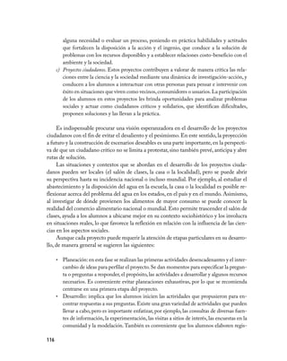 alguna necesidad o evaluar un proceso, poniendo en práctica habilidades y actitudes
         que fortalecen la disposición a la acción y el ingenio, que conduce a la solución de
         problemas con los recursos disponibles y a establecer relaciones costo­beneficio con el
         ambiente y la sociedad.
      c) Proyectos ciudadanos. Estos proyectos contribuyen a valorar de manera crítica las rela­
         ciones entre la ciencia y la sociedad mediante una dinámica de investigación­acción, y
         conducen a los alumnos a interactuar con otras personas para pensar e intervenir con
         éxito en situaciones que viven como vecinos, consumidores o usuarios. La participación
         de los alumnos en estos proyectos les brinda oportunidades para analizar problemas
         sociales y actuar como ciudadanos críticos y solidarios, que identifican dificultades,
         proponen soluciones y las llevan a la práctica.

     Es indispensable procurar una visión esperanzadora en el desarrollo de los proyectos
ciudadanos con el fin de evitar el desaliento y el pesimismo. En este sentido, la proyección
a futuro y la construcción de escenarios deseables es una parte importante, en la perspecti­
va de que un ciudadano crítico no se limita a protestar, sino también prevé, anticipa y abre
rutas de solución.
     Las situaciones y contextos que se abordan en el desarrollo de los proyectos ciuda­
danos pueden ser locales (el salón de clases, la casa o la localidad), pero se puede abrir
su perspectiva hasta su incidencia nacional o incluso mundial. Por ejemplo, al estudiar el
abastecimiento y la disposición del agua en la escuela, la casa o la localidad es posible re­
flexionar acerca del problema del agua en los estados, en el país y en el mundo. Asimismo,
al investigar de dónde provienen los alimentos de mayor consumo se puede conocer la
realidad del comercio alimentario nacional o mundial. Esto permite trascender el salón de
clases, ayuda a los alumnos a ubicarse mejor en su contexto sociohistórico y los involucra
en situaciones reales, lo que favorece la reflexión en relación con la influencia de las cien­
cias en los aspectos sociales.
     Aunque cada proyecto puede requerir la atención de etapas particulares en su desarro­
llo, de manera general se sugieren las siguientes:

      • Planeación: en esta fase se realizan las primeras actividades desencadenantes y el inter­
        cambio de ideas para perfilar el proyecto. Se dan momentos para especificar la pregun­
        ta o preguntas a responder, el propósito, las actividades a desarrollar y algunos recursos
        necesarios. Es conveniente evitar planeaciones exhaustivas, por lo que se recomienda
        centrarse en una primera etapa del proyecto.
      • Desarrollo: implica que los alumnos inicien las actividades que propusieron para en­
        contrar respuestas a sus preguntas. Existe una gran variedad de actividades que pueden
        llevar a cabo, pero es importante enfatizar, por ejemplo, las consultas de diversas fuen­
        tes de información, la experimentación, las visitas a sitios de interés, las encuestas en la
        comunidad y la modelación. También es conveniente que los alumnos elaboren regis­

116
 