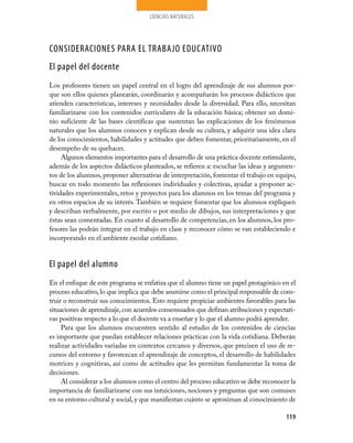 CIENCIAS NATURALES




CONSIDERACIONES PARA EL TRABAJO EDUCATIVO
El papel del docente
Los profesores tienen un papel central en el logro del aprendizaje de sus alumnos por­
que son ellos quienes planearán, coordinarán y acompañarán los procesos didácticos que
atienden características, intereses y necesidades desde la diversidad. Para ello, necesitan
familiarizarse con los contenidos curriculares de la educación básica; obtener un domi­
nio suficiente de las bases científicas que sustentan las explicaciones de los fenómenos
naturales que los alumnos conocen y explican desde su cultura, y adquirir una idea clara
de los conocimientos, habilidades y actitudes que deben fomentar, prioritariamente, en el
desempeño de su quehacer.
     Algunos elementos importantes para el desarrollo de una práctica docente estimulante,
además de los aspectos didácticos planteados, se refieren a: escuchar las ideas y argumen­
tos de los alumnos, proponer alternativas de interpretación, fomentar el trabajo en equipo,
buscar en todo momento las reflexiones individuales y colectivas, ayudar a proponer ac­
tividades experimentales, retos y proyectos para los alumnos en los temas del programa y
en otros espacios de su interés. También se requiere fomentar que los alumnos expliquen
y describan verbalmente, por escrito o por medio de dibujos, sus interpretaciones y que
éstas sean comentadas. En cuanto al desarrollo de competencias, en los alumnos, los pro­
fesores las podrán integrar en el trabajo en clase y reconocer cómo se van estableciendo e
incorporando en el ambiente escolar cotidiano.


El papel del alumno
En el enfoque de este programa se enfatiza que el alumno tiene un papel protagónico en el
proceso educativo, lo que implica que debe asumirse como el principal responsable de cons­
truir o reconstruir sus conocimientos. Esto requiere propiciar ambientes favorables para las
situaciones de aprendizaje, con acuerdos consensuados que definan atribuciones y expectati­
vas positivas respecto a lo que el docente va a enseñar y lo que el alumno podrá aprender.
     Para que los alumnos encuentren sentido al estudio de los contenidos de ciencias
es importante que puedan establecer relaciones prácticas con la vida cotidiana. Deberán
realizar actividades variadas en contextos cercanos y diversos, que precisen el uso de re­
cursos del entorno y favorezcan el aprendizaje de conceptos, el desarrollo de habilidades
motrices y cognitivas, así como de actitudes que les permitan fundamentar la toma de
decisiones.
     Al considerar a los alumnos como el centro del proceso educativo se debe reconocer la
importancia de familiarizarse con sus intuiciones, nociones y preguntas que son comunes
en su entorno cultural y social, y que manifiestan cuánto se aproximan al conocimiento de

                                                                                        119
 