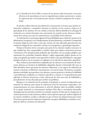 CIENCIAS NATURALES




    g) La identificación de las fallas y aciertos de los alumnos debe fomentarse como parte
       del proceso de aprendizaje, así como la seguridad para realizar aportaciones y aceptar
       las sugerencias que se les proponen para mejorar y facilitar la progresión de su apren­
       dizaje.

     Se pueden utilizar diversos procedimientos, instrumentos y recursos que aporten in­
formación cualitativa y cuantitativa relevante en relación con los avances y logros en el
aprendizaje de los alumnos. En ese sentido, el docente deberá identificar la estrategia de
evaluación con carácter formativo más conveniente, de acuerdo con los alcances y limita­
ciones de la misma, así como las características y necesidades de los alumnos.
     A continuación se mencionan algunas de las posibilidades para evaluar los avances en la
delimitación conceptual y en el fortalecimiento de procedimientos y actitudes. Corresponde
al maestro elegir, de entre éstas y otras que conozca, las más adecuadas para procurar una
evaluación integral de los contenidos con base en los propósitos y aprendizajes esperados.
     Evaluar el dominio de los conceptos por parte de los alumnos implica reconocer en
qué medida han sido comprendidos y resultan útiles para explicar situaciones, procesos
o fenómenos. Por ejemplo, puede pedírseles que describan con sus propias palabras, que
representen los contenidos mediante dibujos o algún organizador gráfico (puede ser un
mapa conceptual), que realicen una exposición temática oral, que identifiquen o expongan
ejemplos donde se use el concepto y lo apliquen en la solución de situaciones específicas.
     Para evaluar los procedimientos empleados por los alumnos en la resolución de situa­
ciones diversas, en términos de habilidades adquiridas durante el desarrollo del curso se
debe identificar hasta qué punto los alumnos reflexionan y son capaces de utilizarlas de
manera consciente en diferentes circunstancias o en nuevas tareas. Al respecto, se pueden
plantear actividades que permitan a los alumnos conocer, practicar y dominar la habilidad
o procedimiento; emplearla en contextos específicos y avanzar en su generalización para
aplicarla en diversas situaciones, o bien, seleccionar de entre una serie de habilidades y
procedimientos el más adecuado para resolver un problema.
     Respecto a la evaluación de las actitudes, el propósito es conocer la disposición que
muestran los alumnos para valorar la coherencia entre las intenciones expresadas y sus
comportamientos, así como determinar su nivel de reflexión sobre los posibles cambios
de su propia actuación en circunstancias similares. Para ello, es conveniente desarrollar
estrategias que les permitan entender sus actitudes respecto al valor que les otorgan por su
carácter personal y social; asimismo, realizar ciertos ejercicios para que analicen algunas de
las razones científicas, sociales y culturales en que se basan esas disposiciones para actuar.
Una buena opción para la evaluación integral de conceptos, habilidades y actitudes es em­
plear las rúbricas o matrices de valoración.




                                                                                          121
 