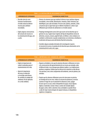 TEMA 2. LA SATISFACCIÓN DE NECESIDADES BáSICAS
      APRENDIzAjES ESPERADOS                                       SUgERENCIAS DIDáCTICAS
 • Describe cómo los seres             • Oriente a los alumnos para que analicen la forma en que satisfacen algunas
   humanos transformamos                 necesidades, como vestido, alimentación, vivienda y salud. Asimismo, que
   el medio natural al obtener           identifiquen, para cada necesidad, el recurso (aire, plantas, animales, suelo)
   recursos para satisfacer              y el proceso que se sigue hasta que se obtiene el producto. La idea es que
   necesidades.                          reflexionen que la fuente de satisfactores es el medio natural.

 • Explica algunas consecuencias       • Proponga investigaciones acerca de lo que ocurre con los desechos que se
   del consumo de recursos en            generan en casa. Sugiera hacer registros del tipo de desperdicios (restos de
   la contaminación del agua, aire       alimentos, cáscaras, envases, papel de baño, servilletas u otros residuos) y la
   y suelo.                              cantidad. La información se puede complementar con entrevistas a familiares y
                                         recolectores de basura acerca del destino final de los desechos.

                                       • Considere algunos ejemplos derivados de la investigación respecto
                                         al consumo de recursos y la producción de desechos para relacionarlos con la
                                         contaminación de suelo, aire y agua.




                                  TEMA 3. IMPORTANCIA DEL CUIDADO DEL AMBIENTE
    APRENDIzAjES ESPERADOS                                         SUgERENCIAS DIDáCTICAS
 • Explica la importancia de           • Organice actividades en las que los alumnos discutan o reflexionen en torno
   cuidar la naturaleza para el          a las consecuencias del aprovechamiento de un recurso, por ejemplo, sobre
   mantenimiento de la vida.             el dilema de talar o no un bosque para obtener madera, y sus implicaciones
                                         positivas y negativas. Enfatice que los efectos de la situación no sólo afectan
 • Aprecia la importancia                a las personas, sino a otros componentes del ambiente, como las plantas y los
   del reuso, la reducción               animales.
   y el reciclaje como formas
   de contribuir al cuidado del        • Propicie que los alumnos reflexionen acerca de cómo poner en práctica
   ambiente a fin de aplicarlas          la estrategia de las tres erres: reducir el consumo de productos y servicios
   en su vida cotidiana.                 (caminar en lugar de usar el automóvil en distancias cortas, apagar
                                         las luces que no se usan, evitar el desperdicio de agua); reusar algunos
                                         objetos o materiales; reciclar o llevar a centros de reciclado objetos
                                         de papel, cartón, vidrio o aluminio. Estas actividades se pueden llevar
                                         a cabo de mejor manera después de separar la basura, en desperdicios
                                         orgánicos e inorgánicos.




126
 
