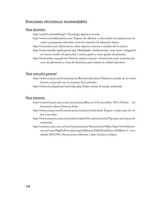 Direcciones electrónicas recomendables
Para docentes
      http://aula21.net/aulablog21/ Tecnología digital en el aula.
      http://www.correodelmaestro.com/ Espacio de difusión e intercambio de experiencias do­
             centes y propuestas educativas entre los maestros de educación básica.
      http://ciencianet.com/ Información sobre aspectos curiosos y extraños de la ciencia.
      http://www.eduteka.org/Inquiry2.php Habilidades fundamentales para hacer indagación
             en ciencia escolar: de preescolar a cuarto, quinto y sexto grados de primaria.
      http://www.enlace.sep.gob.mx/ Permite explicar avances o limitaciones para sustentar pro­
             cesos de planeación y toma de decisiones para mejorar la calidad educativa.



Para consulta general
      http://www.conacyt.mx/Comunicacion/Revista/index.html Números actuales de la revista
             Ciencia y desarrollo con un resumen del contenido.
      http://www.sma.df.gob.mx/sma/index.php Enlace virtual al mundo ambiental.



Para alumnos
      http://centros5.pntic.mec.es/ies.victoria.kent/Rincon­C/Curiosid2/rc­92/rc­92.htm In­
             formación sobre el Sistema Solar.
      http://www.conacyt.mx/Comunicacion/notininos/index.html Espacio creado para los ni­
             ños y las niñas.
      http://www.comoves.unam.mx/archivo/salud/110_nutricion.html Tips para una buena ali­
             mentación.
      http://newton.cnice.mec.es/1eso/tierrayuniverso/4lunasol.htm?10 y http://www.librosvi­
             vos.net/smtc/PagPorFormulario.asp?idIdioma=ESTemaClave=1030est=3 (con­
             sultada 28/01/09). Animaciones referentes a fases lunares y eclipses.




138
 