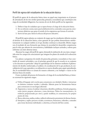 Perfil de egreso del estudiante de la educación básica
El perfil de egreso de la educación básica tiene un papel muy importante en el proceso
de articulación de los tres niveles (preescolar, primaria y secundaria) que constituyen esta
etapa de escolaridad obligatoria. Las razones de ser de dicho perfil son las siguientes:

    1. Definir el tipo de ciudadano que se espera formar a lo largo de la educación básica.
    2. Ser un referente común, tanto para la definición de los contenidos como para las orien­
       taciones didácticas que guían el estudio de las asignaturas que forman el currículo.
    3. Servir de base para valorar la eficacia del proceso educativo.

     El perfil de egreso plantea un conjunto de rasgos que los estudiantes deberán mostrar
al término de la educación básica, como garantía de que podrán desenvolverse satisfac­
toriamente en cualquier ámbito en el que decidan continuar su desarrollo. Dichos rasgos
son el resultado de una formación que destaca la necesidad de desarrollar competencias
para la vida, que además de conocimientos y habilidades incluyen actitudes y valores para
enfrentar con éxito diversas tareas.
     Alcanzar los rasgos del perfil de egreso demanda la realización de una tarea compar­
tida entre los campos de conocimiento que integran los planes de estudio de la educación
básica.
     Los planes y programas de estudio de preescolar, primaria y secundaria se han cons­
truido de manera articulada y con el principio general de que la escuela en su conjunto
–y los docentes en particular– dirija los aprendizajes de los alumnos mediante el plantea­
miento de desafíos intelectuales, el análisis y la socialización de lo que producen, la con­
solidación de lo que aprenden y su utilización en nuevos desafíos para seguir aprendiendo.
Así, la escolaridad básica se cursará de manera coherente y sin traslapes o vacíos en las
diversas líneas de estudio.
     Como resultado del proceso de formación a lo largo de la escolaridad básica, el alum­
no mostrará los siguientes rasgos.

    a) Utiliza el lenguaje oral y escrito para comunicarse con claridad y fluidez e interactuar
       en distintos contextos sociales y culturales. Además posee las herramientas básicas
       para comunicarse en una lengua adicional.
    b) Argumenta y razona al analizar situaciones, identifica problemas, formula preguntas,
       emite juicios, propone soluciones y toma decisiones. Valora los razonamientos y la
       evidencia proporcionada por otros y puede modificar, en consecuencia, los propios
       puntos de vista.
    c) Busca, selecciona, analiza, evalúa y utiliza la información proveniente de diversas fuentes.
    d) Interpreta y explica procesos sociales, económicos, financieros, culturales y naturales
       para tomar decisiones individuales o colectivas, en función del bien común.

                                                                                                13
 