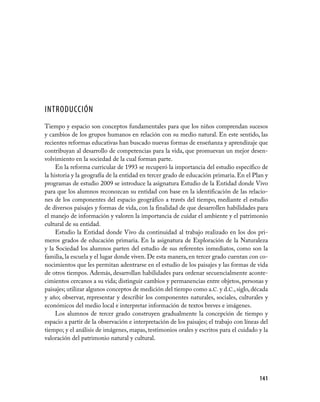 INTRODUCCIÓN
Tiempo y espacio son conceptos fundamentales para que los niños comprendan sucesos
y cambios de los grupos humanos en relación con su medio natural. En este sentido, las
recientes reformas educativas han buscado nuevas formas de enseñanza y aprendizaje que
contribuyan al desarrollo de competencias para la vida, que promuevan un mejor desen-
volvimiento en la sociedad de la cual forman parte.
     En la reforma curricular de 1993 se recuperó la importancia del estudio específico de
la historia y la geografía de la entidad en tercer grado de educación primaria. En el Plan y
programas de estudio 2009 se introduce la asignatura Estudio de la Entidad donde Vivo
para que los alumnos reconozcan su entidad con base en la identificación de las relacio-
nes de los componentes del espacio geográfico a través del tiempo, mediante el estudio
de diversos paisajes y formas de vida, con la finalidad de que desarrollen habilidades para
el manejo de información y valoren la importancia de cuidar el ambiente y el patrimonio
cultural de su entidad.
     Estudio la Entidad donde Vivo da continuidad al trabajo realizado en los dos pri-
meros grados de educación primaria. En la asignatura de Exploración de la Naturaleza
y la Sociedad los alumnos parten del estudio de sus referentes inmediatos, como son la
familia, la escuela y el lugar donde viven. De esta manera, en tercer grado cuentan con co-
nocimientos que les permitan adentrarse en el estudio de los paisajes y las formas de vida
de otros tiempos. Además, desarrollan habilidades para ordenar secuencialmente aconte-
cimientos cercanos a su vida; distinguir cambios y permanencias entre objetos, personas y
paisajes; utilizar algunos conceptos de medición del tiempo como a.C. y d.C., siglo, década
y año; observar, representar y describir los componentes naturales, sociales, culturales y
económicos del medio local e interpretar información de textos breves e imágenes.
     Los alumnos de tercer grado construyen gradualmente la concepción de tiempo y
espacio a partir de la observación e interpretación de los paisajes; el trabajo con líneas del
tiempo; y el análisis de imágenes, mapas, testimonios orales y escritos para el cuidado y la
valoración del patrimonio natural y cultural.




                                                                                          141
 