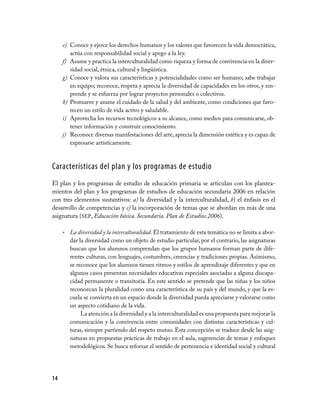e) Conoce y ejerce los derechos humanos y los valores que favorecen la vida democrática,
        actúa con responsabilidad social y apego a la ley.
     f) Asume y practica la interculturalidad como riqueza y forma de convivencia en la diver­
        sidad social, étnica, cultural y lingüística.
     g) Conoce y valora sus características y potencialidades como ser humano; sabe trabajar
        en equipo; reconoce, respeta y aprecia la diversidad de capacidades en los otros, y em­
        prende y se esfuerza por lograr proyectos personales o colectivos.
     h) Promueve y asume el cuidado de la salud y del ambiente, como condiciones que favo­
        recen un estilo de vida activo y saludable.
     i) Aprovecha los recursos tecnológicos a su alcance, como medios para comunicarse, ob­
        tener información y construir conocimiento.
     j) Reconoce diversas manifestaciones del arte, aprecia la dimensión estética y es capaz de
        expresarse artísticamente.



características del plan y los programas de estudio
El plan y los programas de estudio de educación primaria se articulan con los plantea­
mientos del plan y los programas de estudios de educación secundaria 2006 en relación
con tres elementos sustantivos: a) la diversidad y la interculturalidad, b) el énfasis en el
desarrollo de competencias y c) la incorporación de temas que se abordan en más de una
asignatura (SEP, Educación básica. Secundaria. Plan de Estudios 2006).

     •   La diversidad y la interculturalidad. El tratamiento de esta temática no se limita a abor­
         dar la diversidad como un objeto de estudio particular, por el contrario, las asignaturas
         buscan que los alumnos comprendan que los grupos humanos forman parte de dife­
         rentes culturas, con lenguajes, costumbres, creencias y tradiciones propias. Asimismo,
         se reconoce que los alumnos tienen ritmos y estilos de aprendizaje diferentes y que en
         algunos casos presentan necesidades educativas especiales asociadas a alguna discapa­
         cidad permanente o transitoria. En este sentido se pretende que las niñas y los niños
         reconozcan la pluralidad como una característica de su país y del mundo, y que la es­
         cuela se convierta en un espacio donde la diversidad pueda apreciarse y valorarse como
         un aspecto cotidiano de la vida.
              La atención a la diversidad y a la interculturalidad es una propuesta para mejorar la
         comunicación y la convivencia entre comunidades con distintas características y cul­
         turas, siempre partiendo del respeto mutuo. Esta concepción se traduce desde las asig­
         naturas en propuestas prácticas de trabajo en el aula, sugerencias de temas y enfoques
         metodológicos. Se busca reforzar el sentido de pertenencia e identidad social y cultural




14
 