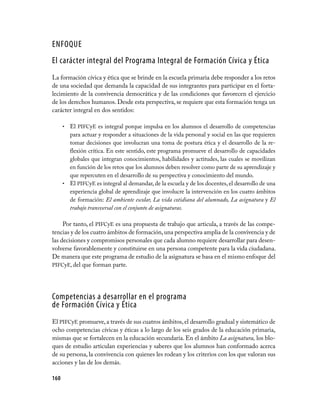ENFOQUE
El carácter integral del Programa Integral de Formación Cívica y Ética
La formación cívica y ética que se brinde en la escuela primaria debe responder a los retos
de una sociedad que demanda la capacidad de sus integrantes para participar en el forta­
lecimiento de la convivencia democrática y de las condiciones que favorecen el ejercicio
de los derechos humanos. Desde esta perspectiva, se requiere que esta formación tenga un
carácter integral en dos sentidos:

      • El PIFCyE es integral porque impulsa en los alumnos el desarrollo de competencias
        para actuar y responder a situaciones de la vida personal y social en las que requieren
        tomar decisiones que involucran una toma de postura ética y el desarrollo de la re­
        flexión crítica. En este sentido, este programa promueve el desarrollo de capacidades
        globales que integran conocimientos, habilidades y actitudes, las cuales se movilizan
        en función de los retos que los alumnos deben resolver como parte de su aprendizaje y
        que repercuten en el desarrollo de su perspectiva y conocimiento del mundo.
      • El PIFCyE es integral al demandar, de la escuela y de los docentes, el desarrollo de una
        experiencia global de aprendizaje que involucre la intervención en los cuatro ámbitos
        de formación: El ambiente escolar, La vida cotidiana del alumnado, La asignatura y El
        trabajo transversal con el conjunto de asignaturas.

     Por tanto, el PIFCyE es una propuesta de trabajo que articula, a través de las compe­
tencias y de los cuatro ámbitos de formación, una perspectiva amplia de la convivencia y de
las decisiones y compromisos personales que cada alumno requiere desarrollar para desen­
volverse favorablemente y constituirse en una persona competente para la vida ciudadana.
De manera que este programa de estudio de la asignatura se basa en el mismo enfoque del
PIFCyE, del que forman parte.




Competencias a desarrollar en el programa
de Formación Cívica y Ética
El PIFCyE promueve, a través de sus cuatros ámbitos, el desarrollo gradual y sistemático de
ocho competencias cívicas y éticas a lo largo de los seis grados de la educación primaria,
mismas que se fortalecen en la educación secundaria. En el ámbito La asignatura, los blo­
ques de estudio articulan experiencias y saberes que los alumnos han conformado acerca
de su persona, la convivencia con quienes les rodean y los criterios con los que valoran sus
acciones y las de los demás.

160
 