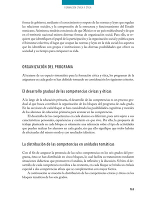 Formación cívica y Ética




forma de gobierno, mediante el conocimiento y respeto de las normas y leyes que regulan
las relaciones sociales, y la comprensión de la estructura y funcionamiento del Estado
mexicano. Asimismo, tendrán conciencia de que México es un país multicultural y de que
en el territorio nacional existen diversas formas de organización social. Para ello, se re­
quiere que identifiquen el papel de la participación y la organización social y política para
el bienestar colectivo, el lugar que ocupan las normas y leyes en la vida social; los aspectos
que les identifican con grupos e instituciones y las diversas posibilidades que ofrece su
sociedad y su tiempo para enriquecer su vida.




ORGANIZACIÓN DEL PROGRAMA
Al tratarse de un espacio sistemático para la formación cívica y ética, los programas de la
asignatura en cada grado se han definido tomando en consideración los siguientes criterios.


El desarrollo gradual de las competencias cívicas y éticas
A lo largo de la educación primaria, el desarrollo de las competencias es un proceso gra­
dual al que busca contribuir la organización de los bloques del programa de cada grado.
En las secciones de cada bloque se han considerado las posibilidades cognitivas y morales
de los alumnos de educación primaria para avanzar en las competencias.
    El desarrollo de las competencias en cada alumno es diferente, pues está sujeto a sus
características personales, experiencias y contexto en que vive. Por ello, la propuesta de
trabajo planteada en cada bloque es solamente una referencia sobre el tipo de actividades
que pueden realizar los alumnos en cada grado, sin que ello signifique que todos habrán
de efectuarlas del mismo modo y con resultados idénticos.


La distribución de las competencias en unidades temáticas
Con el fin de asegurar la presencia de las ocho competencias en los seis grados del pro­
grama, éstas se han distribuido en cinco bloques, lo cual facilita su tratamiento mediante
situaciones didácticas que promueven el análisis, la reflexión y la discusión. Si bien el de­
sarrollo de cada competencia moviliza a las restantes, en cada bloque se brinda un énfasis
especial a dos competencias afines que se complementan con mayor fuerza.
    A continuación se muestra la distribución de las competencias cívicas y éticas en los
bloques temáticos de los seis grados.


                                                                                          165
 