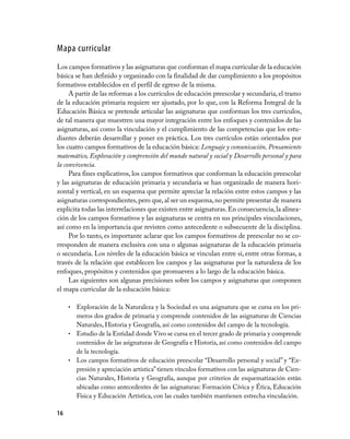 Mapa curricular
Los campos formativos y las asignaturas que conforman el mapa curricular de la educación
básica se han definido y organizado con la finalidad de dar cumplimiento a los propósitos
formativos establecidos en el perfil de egreso de la misma.
     A partir de las reformas a los currículos de educación preescolar y secundaria, el tramo
de la educación primaria requiere ser ajustado, por lo que, con la Reforma Integral de la
Educación Básica se pretende articular las asignaturas que conforman los tres currículos,
de tal manera que muestren una mayor integración entre los enfoques y contenidos de las
asignaturas, así como la vinculación y el cumplimiento de las competencias que los estu­
diantes deberán desarrollar y poner en práctica. Los tres currículos están orientados por
los cuatro campos formativos de la educación básica: Lenguaje y comunicación, Pensamiento
matemático, Exploración y comprensión del mundo natural y social y Desarrollo personal y para
la convivencia.
     Para fines explicativos, los campos formativos que conforman la educación preescolar
y las asignaturas de educación primaria y secundaria se han organizado de manera hori­
zontal y vertical, en un esquema que permite apreciar la relación entre estos campos y las
asignaturas correspondientes, pero que, al ser un esquema, no permite presentar de manera
explícita todas las interrelaciones que existen entre asignaturas. En consecuencia, la alinea­
ción de los campos formativos y las asignaturas se centra en sus principales vinculaciones,
así como en la importancia que revisten como antecedente o subsecuente de la disciplina.
     Por lo tanto, es importante aclarar que los campos formativos de preescolar no se co­
rresponden de manera exclusiva con una o algunas asignaturas de la educación primaria
o secundaria. Los niveles de la educación básica se vinculan entre sí, entre otras formas, a
través de la relación que establecen los campos y las asignaturas por la naturaleza de los
enfoques, propósitos y contenidos que promueven a lo largo de la educación básica.
     Las siguientes son algunas precisiones sobre los campos y asignaturas que componen
el mapa curricular de la educación básica:

     • Exploración de la Naturaleza y la Sociedad es una asignatura que se cursa en los pri­
       meros dos grados de primaria y comprende contenidos de las asignaturas de Ciencias
       Naturales, Historia y Geografía, así como contenidos del campo de la tecnología.
     • Estudio de la Entidad donde Vivo se cursa en el tercer grado de primaria y comprende
       contenidos de las asignaturas de Geografía e Historia, así como contenidos del campo
       de la tecnología.
     • Los campos formativos de educación preescolar “Desarrollo personal y social” y “Ex­
       presión y apreciación artística” tienen vínculos formativos con las asignaturas de Cien­
       cias Naturales, Historia y Geografía, aunque por criterios de esquematización están
       ubicadas como antecedentes de las asignaturas: Formación Cívica y Ética, Educación
       Física y Educación Artística, con las cuales también mantienen estrecha vinculación.

16
 