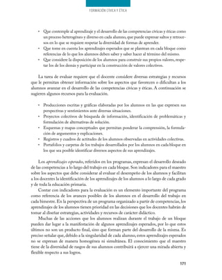Formación cívica y Ética




    • Que contemple al aprendizaje y el desarrollo de las competencias cívicas y éticas como
      un proceso heterogéneo y diverso en cada alumno, que puede expresar saltos y retroce­
      sos en lo que se requiere respetar la diversidad de formas de aprender.
    • Que tome en cuenta los aprendizajes esperados que se plantean en cada bloque como
      referencias de lo que los alumnos deben saber y saber hacer al término del mismo.
    • Que considere la disposición de los alumnos para construir sus propios valores, respe­
      tar los de los demás y participar en la construcción de valores colectivos.

    La tarea de evaluar requiere que el docente considere diversas estrategias y recursos
que le permitan obtener información sobre los aspectos que favorecen o dificultan a los
alumnos avanzar en el desarrollo de las competencias cívicas y éticas. A continuación se
sugieren algunos recursos para la evaluación.

    •   Producciones escritas y gráficas elaboradas por los alumnos en las que expresen sus
        perspectivas y sentimientos ante diversas situaciones.
    •   Proyectos colectivos de búsqueda de información, identificación de problemáticas y
        formulación de alternativas de solución.
    •   Esquemas y mapas conceptuales que permitan ponderar la comprensión, la formula­
        ción de argumentos y explicaciones.
    •   Registros y cuadros de actitudes de los alumnos observadas en actividades colectivas.
    •   Portafolios y carpetas de los trabajos desarrollados por los alumnos en cada bloque en
        los que sea posible identificar diversos aspectos de sus aprendizajes.

     Los aprendizajes esperados, referidos en los programas, expresan el desarrollo deseado
de las competencias a lo largo del trabajo en cada bloque. Son indicadores para el maestro
sobre los aspectos que debe considerar al evaluar el desempeño de los alumnos y facilitan
a los docentes la identificación de los aprendizajes de los alumnos a lo largo de cada grado
y de toda la educación primaria.
     Contar con indicadores para la evaluación es un elemento importante del programa
como referencia de los avances posibles de los alumnos en el desarrollo del trabajo en
cada bimestre. En la perspectiva de un programa organizado a partir de competencias, los
aprendizajes de los alumnos tienen prioridad en las decisiones que los docentes habrán de
tomar al diseñar estrategias, actividades y recursos de carácter didáctico.
     Muchas de las acciones que los alumnos realizan durante el trabajo de un bloque
pueden dar lugar a la manifestación de algunos aprendizajes esperados, por lo que estos
últimos no son un producto final, sino que forman parte del desarrollo de la misma. Es
preciso señalar que, debido a la singularidad de cada alumno, estos aprendizajes esperados
no se expresan de manera homogénea ni simultánea. El conocimiento que el maestro
tiene de la diversidad de rasgos de sus alumnos contribuirá a ejercer una mirada abierta y
flexible respecto a sus logros.

                                                                                          171
 