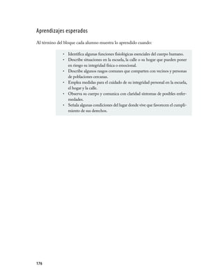 Aprendizajes esperados
Al término del bloque cada alumno muestra lo aprendido cuando:

              •   Identifica algunas funciones fisiológicas esenciales del cuerpo humano.
              •   Describe situaciones en la escuela, la calle o su hogar que pueden poner
                  en riesgo su integridad física o emocional.
              •   Describe algunos rasgos comunes que comparten con vecinos y personas
                  de poblaciones cercanas.
              •   Emplea medidas para el cuidado de su integridad personal en la escuela,
                  el hogar y la calle.
              •   Observa su cuerpo y comunica con claridad síntomas de posibles enfer­
                  medades.
              •   Señala algunas condiciones del lugar donde vive que favorecen el cumpli­
                  miento de sus derechos.




176
 