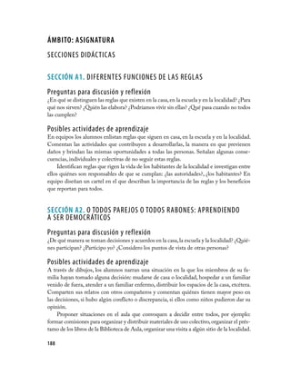 áMBITO: AsIGNATuRA
SECCIONES DIDÁCTICAS

seCCIÓN A1. DIFERENTES FUNCIONES DE LAS REGLAS
Preguntas para discusión y reflexión
¿En qué se distinguen las reglas que existen en la casa, en la escuela y en la localidad? ¿Para
qué nos sirven? ¿Quién las elabora? ¿Podríamos vivir sin ellas? ¿Qué pasa cuando no todos
las cumplen?

Posibles actividades de aprendizaje
En equipos los alumnos enlistan reglas que siguen en casa, en la escuela y en la localidad.
Comentan las actividades que contribuyen a desarrollarlas, la manera en que previenen
daños y brindan las mismas oportunidades a todas las personas. Señalan algunas conse­
cuencias, individuales y colectivas de no seguir estas reglas.
     Identifican reglas que rigen la vida de los habitantes de la localidad e investigan entre
ellos quiénes son responsables de que se cumplan: ¿las autoridades?, ¿los habitantes? En
equipo diseñan un cartel en el que describan la importancia de las reglas y los beneficios
que reportan para todos.


seCCIÓN A2. O TODOS PAREJOS O TODOS RABONES: APRENDIENDO
A SER DEMOCRÁTICOS
Preguntas para discusión y reflexión
¿De qué manera se toman decisiones y acuerdos en la casa, la escuela y la localidad? ¿Quié­
nes participan? ¿Participo yo? ¿Considero los puntos de vista de otras personas?

Posibles actividades de aprendizaje
A través de dibujos, los alumnos narran una situación en la que los miembros de su fa­
milia hayan tomado alguna decisión: mudarse de casa o localidad, hospedar a un familiar
venido de fuera, atender a un familiar enfermo, distribuir los espacios de la casa, etcétera.
Comparten sus relatos con otros compañeros y comentan quiénes tienen mayor peso en
las decisiones, si hubo algún conflicto o discrepancia, si ellos como niños pudieron dar su
opinión.
     Proponer situaciones en el aula que convoquen a decidir entre todos, por ejemplo:
formar comisiones para organizar y distribuir materiales de uso colectivo, organizar el prés­
tamo de los libros de la Biblioteca de Aula, organizar una visita a algún sitio de la localidad.

188
 