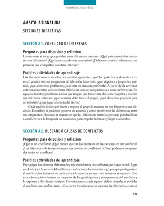 Formación cívica y Ética




áMBITO: AsIGNATuRA
SECCIONES DIDÁCTICAS

seCCIÓN A1. CONFLICTO DE INTERESES
Preguntas para discusión y reflexión
Las personas y los grupos pueden tener diferentes intereses. ¿Qué pasa cuando los intere­
ses son diferentes? ¿Qué pasa cuando son contrarios? ¿Debemos convivir solamente con
personas que compartan nuestros intereses?

Posibles actividades de aprendizaje
Los alumnos comentan sobre los asuntos siguientes: ¿qué les gusta hacer durante el re­
creo?, ¿cuáles son sus programas de televisión favoritos?, ¿qué deportes y juegos les gus­
tan?, ¿qué alimentos prefieren?, ¿cuál sería su mascota preferida? A partir de la actividad
anterior, comentan si encuentran diferencias con sus compañeros en estas preferencias. En
equipos discuten problemas en los que tengan que tomar una decisión conjunta y discutir
sus diferentes intereses: ¿qué mascota debe tener el grupo?, ¿qué alimentos preparar para
un convivio?, ¿qué jugar a la hora del recreo?
     Cada equipo decide qué hacer y expone al grupo la manera en que llegaron a una de­
cisión. Describen si pudieron ponerse de acuerdo y cómo resolvieron las diferencias entre
sus integrantes. Destacan la manera en que las diferencias entre las personas pueden llevar
a conflictos o a la búsqueda de soluciones para respetar intereses y llegar a acuerdos.


seCCIÓN A2. BUSCANDO CAUSAS DE CONFLICTOS
Preguntas para discusión y reflexión
¿Qué es un conflicto? ¿Qué tienen que ver los intereses de las personas en un conflicto?
¿Las diferencias de interés siempre son motivo de conflictos? ¿Cómo podemos compren­
der mejor un conflicto?

Posibles actividades de aprendizaje
En equipos los alumnos elaboran descripciones breves de conflictos que hayan tenido lugar
en el aula y en la escuela. Identifican, en cada caso, a los alumnos o grupos que protagonizan
el conflicto, los intereses de cada parte y la manera en que tales intereses se oponen. Con
esta información elaboran un esquema de los participantes y componentes del conflicto y
lo exponen a los demás equipos. Posteriormente, cada equipo define desenlaces posibles
al conflicto que analizó, tanto si las partes involucradas no superan las diferencias como si

                                                                                          193
 