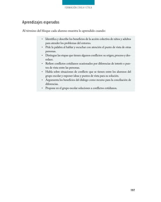 Formación cívica y Ética




Aprendizajes esperados
Al término del bloque cada alumno muestra lo aprendido cuando:

              •   Identifica y describe los beneficios de la acción colectiva de niños y adultos
                  para atender los problemas del entorno.
              •   Pide la palabra al hablar y escuchar con atención el punto de vista de otras
                  personas.
              •   Distingue las etapas que tienen algunos conflictos: su origen, proceso y des­
                  enlace.
              •   Refiere conflictos cotidianos ocasionados por diferencias de interés o pun­
                  tos de vista entre las personas.
              •   Habla sobre situaciones de conflicto que se tienen entre los alumnos del
                  grupo escolar y exponer ideas y puntos de vista para su solución.
              •   Argumenta los beneficios del diálogo como recurso para la conciliación de
                  diferencias.
              •   Propone en el grupo escolar soluciones a conflictos cotidianos.




                                                                                               197
 
