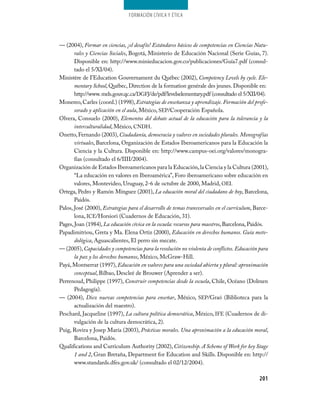 Formación cívica y Ética




— (2004), Formar en ciencias, ¡el desafío! Estándares básicos de competencias en Ciencias Natu-
       rales y Ciencias Sociales, Bogotá, Ministerio de Educación Nacional (Serie Guías, 7).
       Disponible en: http://www.minieducacion.gov.co/publicaciones/Guía7.pdf (consul­
       tado el 5/XI/04).
Ministére de I’Education Gouvernament du Québec (2002), Competency Levels by cycle. Ele-
       mentary School, Québec, Direction de la formation genérale des jeunes. Disponible en:
       http://www. mels.gouv.qc.ca/DGFJ/de/pdf/levelselementary.pdf (consultado el 5/XII/04).
Monereo, Carles (coord.) (1998), Estrategias de enseñanza y aprendizaje. Formación del profe-
       sorado y aplicación en el aula, México, SEP/Cooperación Española.
Olvera, Consuelo (2000), Elementos del debate actual de la educación para la tolerancia y la
       interculturalidad, México, CNDH.
Onetto, Fernando (2003), Ciudadanía, democracia y valores en sociedades plurales. Monografías
       virtuales, Barcelona, Organización de Estados Iberoamericanos para la Educación la
       Ciencia y la Cultura. Disponible en: http://www.campus­oei.org/valores/monogra­
       fías (consultado el 6/IIII/2004).
Organización de Estados Iberoamericanos para la Educación, la Ciencia y la Cultura (2001),
       “La educación en valores en Iberoamérica”, Foro iberoamericano sobre educación en
       valores, Montevideo, Uruguay, 2­6 de octubre de 2000, Madrid, OEI.
Ortega, Pedro y Ramón Mínguez (2001), La educación moral del ciudadano de hoy, Barcelona,
       Paidós.
Palos, José (2000), Estrategias para el desarrollo de temas transversales en el currículum, Barce­
       lona, ICE/Horsiori (Cuadernos de Educación, 31).
Pages, Joan (1984), La educación cívica en la escuela: recursos para maestros, Barcelona, Paidós.
Papadimitriou, Greta y Ma. Elena Ortiz (2000), Educación en derechos humanos. Guía meto-
       dológica, Aguascalientes, El perro sin mecate.
— (2005), Capacidades y competencias para la resolución no violenta de conflictos. Educación para
       la paz y los derechos humanos, México, McGraw­Hill.
Payá, Montserrat (1997), Educación en valores para una sociedad abierta y plural: aproximación
       conceptual, Bilbao, Descleé de Brouwer (Aprender a ser).
Perrenoud, Philippe (1997), Construir competencias desde la escuela, Chile, Océano (Dolmen
       Pedagogía).
— (2004), Diez nuevas competencias para enseñar, México, SEP/Graó (Biblioteca para la
       actualización del maestro).
Peschard, Jacqueline (1997), La cultura política democrática, México, IFE (Cuadernos de di­
       vulgación de la cultura democrática, 2).
Puig, Rovira y Josep María (2003), Prácticas morales. Una aproximación a la educación moral,
       Barcelona, Paidós.
Qualifications and Curriculum Authority (2002), Citizenship. A Scheme of Work for key Stage
       1 and 2, Gran Bretaña, Department for Education and Skills. Disponible en: http://
       www.standards.dfes.gov.uk/ (consultado el 02/12/2004).

                                                                                             201
 