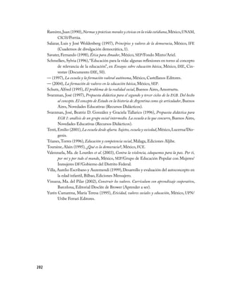 Ramírez, Juan (1990), Normas y prácticas morales y cívicas en la vida cotidiana, México, UNAM,
             CICH/Porrúa.
      Salazar, Luis y José Woldenberg (1997), Principios y valores de la democracia, México, IFE
             (Cuadernos de divulgación democrática, 1).
      Savater, Fernando (1998), Ética para Amador, México, SEP/Fondo Mixto/Ariel.
      Schmelkes, Sylvia (1996), “Educación para la vida: algunas reflexiones en torno al concepto
             de relevancia de la educación”, en Ensayos sobre educación básica, México, DIE, Cin­
             vestav (Documento DIE, 50).
      — (1997), La escuela y la formación valoral autónoma, México, Castellanos Editores.
      — (2004), La formación de valores en la educación básica, México, SEP.
      Schutz, Alfred (1995), El problema de la realidad social, Buenos Aires, Amorrurtu.
      Svarzman, José (1997), Propuesta didáctica para el segundo y tercer ciclos de la EGB. Del hecho
             al concepto. El concepto de Estado en la historia de Argentina como eje articulador, Buenos
             Aires, Novedades Educativas (Recursos Didácticos).
      Svarzman, José, Beatriz D. González y Graciela Tallarico (1996), Propuesta didáctica para
             EGB 1: análisis de un grupo social intermedio. La escuela a la que concurro, Buenos Aires,
             Novedades Educativas (Recursos Didácticos).
      Tenti, Emilio (2001), La escuela desde afuera. Sujetos, escuela y sociedad, México, Lucerna/Dio­
             genis.
      Trianes, Torres (1996), Educación y competencia social, Málaga, Ediciones Aljibe.
      Touraine, Alain (1995), ¿Qué es la democracia?, México, FCE.
      Valenzuela, Ma. de Lourdes et al. (2003), Contra la violencia, eduquemos para la paz. Por ti,
             por mí y por todo el mundo, México, SEP/Grupo de Educación Popular con Mujeres/
             Inmujeres DF/Gobierno del Distrito Federal.
      Villa, Aurelio Escribano y Auzemendi (1999), Desarrollo y evaluación del autoconcepto en
             la edad infantil, Bilbao, Ediciones Mensajero.
      Vinuesa, Ma. del Pilar (2002), Construir los valores. Currículum con aprendizaje cooperativo,
             Barcelona, Editorial Desclée de Brower (Aprender a ser).
      Yurén Camarena, María Teresa (1995), Eticidad, valores sociales y educación, México, UPN/
             Uribe Ferrari Editores.




202
 