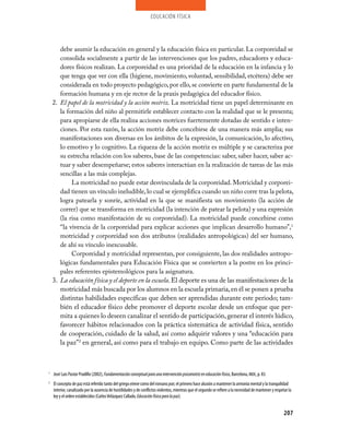 educación física




       debe asumir la educación en general y la educación física en particular. La corporeidad se
       consolida socialmente a partir de las intervenciones que los padres, educadores y educa­
       dores físicos realizan. La corporeidad es una prioridad de la educación en la infancia y lo
       que tenga que ver con ella (higiene, movimiento, voluntad, sensibilidad, etcétera) debe ser
       considerada en todo proyecto pedagógico, por ello, se convierte en parte fundamental de la
       formación humana y en eje rector de la praxis pedagógica del educador físico.
    2. El papel de la motricidad y la acción motriz. La motricidad tiene un papel determinante en
       la formación del niño al permitirle establecer contacto con la realidad que se le presenta;
       para apropiarse de ella realiza acciones motrices fuertemente dotadas de sentido e inten­
       ciones. Por esta razón, la acción motriz debe concebirse de una manera más amplia; sus
       manifestaciones son diversas en los ámbitos de la expresión, la comunicación, lo afectivo,
       lo emotivo y lo cognitivo. La riqueza de la acción motriz es múltiple y se caracteriza por
       su estrecha relación con los saberes, base de las competencias: saber, saber hacer, saber ac­
       tuar y saber desempeñarse; estos saberes interactúan en la realización de tareas de las más
       sencillas a las más complejas.
            La motricidad no puede estar desvinculada de la corporeidad. Motricidad y corporei­
       dad tienen un vínculo ineludible, lo cual se ejemplifica cuando un niño corre tras la pelota,
       logra patearla y sonríe, actividad en la que se manifiesta un movimiento (la acción de
       correr) que se transforma en motricidad (la intención de patear la pelota) y una expresión
       (la risa como manifestación de su corporeidad). La motricidad puede concebirse como
       “la vivencia de la corporeidad para explicar acciones que implican desarrollo humano”,1
       motricidad y corporeidad son dos atributos (realidades antropológicas) del ser humano,
       de ahí su vínculo inexcusable.
            Corporeidad y motricidad representan, por consiguiente, las dos realidades antropo­
       lógicas fundamentales para Educación Física que se convierten a la postre en los princi­
       pales referentes epistemológicos para la asignatura.
    3. La educación física y el deporte en la escuela. El deporte es una de las manifestaciones de la
       motricidad más buscada por los alumnos en la escuela primaria, en él se ponen a prueba
       distintas habilidades específicas que deben ser aprendidas durante este periodo; tam­
       bién el educador físico debe promover el deporte escolar desde un enfoque que per­
       mita a quienes lo deseen canalizar el sentido de participación, generar el interés lúdico,
       favorecer hábitos relacionados con la práctica sistemática de actividad física, sentido
       de cooperación, cuidado de la salud, así como adquirir valores y una “educación para
       la paz”2 en general, así como para el trabajo en equipo. Como parte de las actividades



1
    José Luis Pastor Pradillo (2002), Fundamentación conceptual para una intervención psicomotriz en educación física, Barcelona, INDE, p. 83.
2
    El concepto de paz está referido tanto del griego eirene como del romano pax; el primero hace alusión a mantener la armonía mental y la tranquilidad
    interior, canalizado por la ausencia de hostilidades y de conflictos violentos, mientras que el segundo se refiere a la necesidad de mantener y respetar la
    ley y el orden establecidos (Carlos Velázquez Callado, Educación física para la paz).


                                                                                                                                                          207
 