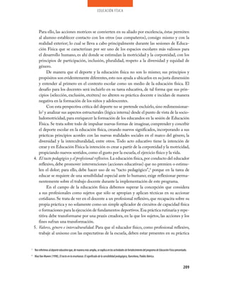 educación física




       Para ello, las acciones motrices se convierten en su aliado por excelencia, éstas permiten
       al alumno establecer contacto con los otros (sus compañeros), consigo mismo y con la
       realidad exterior; lo cual se lleva a cabo principalmente durante las sesiones de Educa­
       ción Física que se caracterizan por ser uno de los espacios escolares más valiosos para
       el desarrollo humano, es ahí donde se estimulan la motricidad y la corporeidad, con los
       principios de participación, inclusión, pluralidad, respeto a la diversidad y equidad de
       género.
            De manera que el deporte y la educación física no son lo mismo; sus principios y
       propósitos son evidentemente diferentes, esto nos ayuda a ubicarlos en su justa dimensión
       y entender al primero en el contexto escolar como un medio de la educación física. El
       desafío para los docentes será incluirlo en su tarea educativa, de tal forma que sus prin­
       cipios (selección, exclusión, etcétera) no alteren su práctica docente e incidan de manera
       negativa en la formación de los niños y adolescentes.
            Con esta perspectiva crítica del deporte no se pretende excluirlo, sino redimensionar­
       lo y analizar sus aspectos estructurales (lógica interna) desde el punto de vista de la socio­
         3

       ludomotricidad, para enriquecer la formación de los educandos en la sesión de Educación
       Física. Se trata sobre todo de impulsar nuevas formas de imaginar, comprender y concebir
       el deporte escolar en la educación física, creando nuevos significados, incorporando a sus
       prácticas principios acordes con las nuevas realidades sociales en el marco del género, la
       diversidad y la interculturalidad, entre otros. Todo acto educativo tiene la intención de
       crear y en Educación Física la intención es crear a partir de la corporeidad y la motricidad,
       propiciando nuevos sentidos, como el gusto por la escuela, el ejercicio físico y la vida.
    4. El tacto pedagógico y el profesional reflexivo. La educación física, por conducto del educador
       reflexivo, debe promover intervenciones (acciones educativas) que no premien o estimu­
       len el dolor; para ello, debe hacer uso de su “tacto pedagógico”,4 porque en la tarea de
       educar se requiere de una sensibilidad especial ante lo humano; exige reflexionar perma­
       nentemente sobre el trabajo docente durante la implementación de este programa.
            En el campo de la educación física debemos superar la concepción que considera
       a sus profesionales como sujetos que sólo se apropian y aplican técnicas en su accionar
       cotidiano. Se trata de ver en el docente a un profesional reflexivo, que recapacita sobre su
       propia práctica y no solamente como un simple aplicador de circuitos de capacidad física
       o formaciones para la ejecución de fundamentos deportivos. Esa práctica rutinaria y repe­
       titiva debe transformarse por una praxis creadora, en la que los sujetos, las acciones y los
       fines sufran una transformación.
    5. Valores, género e interculturalidad. Para que el educador físico, como profesional reflexivo,
       trabaje al unísono con las expectativas de la escuela, deben estar presentes en su práctica


3
    Nos referimos al deporte educativo que, de manera más amplia, se explica en las actividades de fortalecimiento del programa de Educación Física presentado.
4
    Max Van Manen (1998), El tacto en la enseñanza. El significado de la sensibilidad pedagógica, Barcelona, Paidós Ibérica.


                                                                                                                                                           209
 
