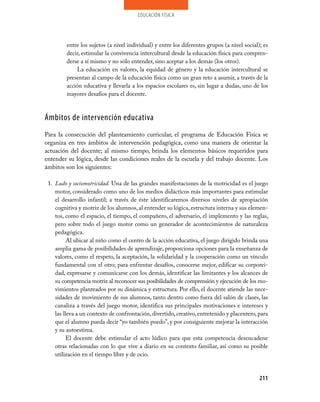 educación física




         entre los sujetos (a nivel individual) y entre los diferentes grupos (a nivel social); es
         decir, estimular la convivencia intercultural desde la educación física para compren­
         derse a sí mismo y no sólo entender, sino aceptar a los demás (los otros).
             La educación en valores, la equidad de género y la educación intercultural se
         presentan al campo de la educación física como un gran reto a asumir, a través de la
         acción educativa y llevarla a los espacios escolares es, sin lugar a dudas, uno de los
         mayores desafíos para el docente.



Ámbitos de intervención educativa
Para la consecución del planteamiento curricular, el programa de Educación Física se
organiza en tres ámbitos de intervención pedagógica, como una manera de orientar la
actuación del docente; al mismo tiempo, brinda los elementos básicos requeridos para
entender su lógica, desde las condiciones reales de la escuela y del trabajo docente. Los
ámbitos son los siguientes:

 1. Ludo y sociomotricidad. Una de las grandes manifestaciones de la motricidad es el juego
    motor, considerado como uno de los medios didácticos más importantes para estimular
    el desarrollo infantil; a través de éste identificaremos diversos niveles de apropiación
    cognitiva y motriz de los alumnos, al entender su lógica, estructura interna y sus elemen­
    tos, como el espacio, el tiempo, el compañero, el adversario, el implemento y las reglas,
    pero sobre todo el juego motor como un generador de acontecimientos de naturaleza
    pedagógica.
          Al ubicar al niño como el centro de la acción educativa, el juego dirigido brinda una
    amplia gama de posibilidades de aprendizaje, proporciona opciones para la enseñanza de
    valores, como el respeto, la aceptación, la solidaridad y la cooperación como un vínculo
    fundamental con el otro; para enfrentar desafíos, conocerse mejor, edificar su corporei­
    dad, expresarse y comunicarse con los demás, identificar las limitantes y los alcances de
    su competencia motriz al reconocer sus posibilidades de comprensión y ejecución de los mo­
    vimientos planteados por su dinámica y estructura. Por ello, el docente atiende las nece­
    sidades de movimiento de sus alumnos, tanto dentro como fuera del salón de clases, las
    canaliza a través del juego motor, identifica sus principales motivaciones e intereses y
    las lleva a un contexto de confrontación, divertido, creativo, entretenido y placentero, para
    que el alumno pueda decir “yo también puedo”, y por consiguiente mejorar la interacción
    y su autoestima.
          El docente debe estimular el acto lúdico para que esta competencia desencadene
    otras relacionadas con lo que vive a diario en su contexto familiar, así como su posible
    utilización en el tiempo libre y de ocio.


                                                                                              211
 