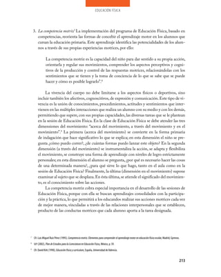 educación física




    3. La competencia motriz7 La implementación del programa de Educación Física, basado en
       competencias, reorienta las formas de concebir el aprendizaje motor en los alumnos que
       cursan la educación primaria. Este aprendizaje identifica las potencialidades de los alum­
       nos a través de sus propias experiencias motrices, por ello:

                La competencia motriz es la capacidad del niño para dar sentido a su propia acción,
                orientarla y regular sus movimientos, comprender los aspectos perceptivos y cogni­
                tivos de la producción y control de las respuestas motrices, relacionándolas con los
                sentimientos que se tienen y la toma de conciencia de lo que se sabe que se puede
                hacer y cómo es posible lograrlo”.8

             La vivencia del cuerpo no debe limitarse a los aspectos físicos o deportivos, sino
        incluir también los afectivos, cognoscitivos, de expresión y comunicación. Este tipo de vi­
        vencia es la unión de conocimientos, procedimientos, actitudes y sentimientos que inter­
        vienen en las múltiples interacciones que realiza un alumno con su medio y con los demás,
        permitiendo que supere, con sus propias capacidades, las diversas tareas que se le plantean
        en la sesión de Educación Física. En la clase de Educación Física se debe atender las tres
        dimensiones del movimiento: “acerca del movimiento, a través del movimiento y en el
        movimiento”.9 La primera (acerca del movimiento) se convierte en la forma primaria
        de indagación que hace significativo lo que se explica; en esta dimensión el niño se pre­
        gunta ¿cómo puedo correr?, ¿de cuántas formas puedo lanzar este objeto? En la segunda
        dimensión (a través del movimiento) se instrumentaliza la acción, se adapta y flexibiliza
        el movimiento, se construye una forma de aprendizaje con niveles de logro estrictamente
        personales; en esta dimensión el alumno se pregunta, ¿por qué es necesario hacer las cosas
        de una determinada manera?, ¿para qué sirve lo que hago, tanto en el aula como en la
        sesión de Educación Física? Finalmente, la última (dimensión en el movimiento) supone
        examinar al sujeto que se desplaza. En ésta última, se atiende el significado del movimien­
        to, es el conocimiento sobre las acciones.
             La competencia motriz cobra especial importancia en el desarrollo de las sesiones de
        Educación Física, porque con ella se buscan aprendizajes consolidados con la participa­
        ción y la práctica, lo que permitirá a los educandos realizar sus acciones motrices cada vez
        de mejor manera, vinculadas a través de las relaciones interpersonales que se establecen,
        producto de las conductas motrices que cada alumno aporta a la tarea designada.




7
    Cfr. Luis Miguel Ruiz Pérez (1995), Competencia motriz. Elementos para comprender el aprendizaje motor en educación física escolar, Madrid, Gymnos.
8
    SEP (2002), Plan de Estudios para la Licenciatura en Educación Física, México, p. 39.
9
    Cfr. David Kirk (1990), Educación física y currículum, España, Universidad de Valencia.


                                                                                                                                                      213
 