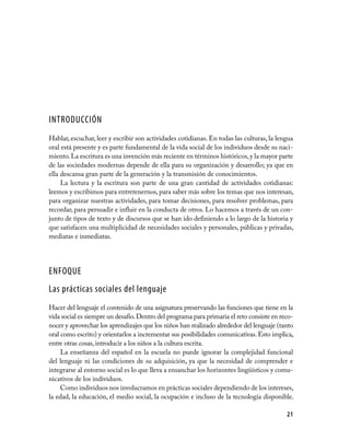 INTRODUCCIÓN
Hablar, escuchar, leer y escribir son actividades cotidianas. En todas las culturas, la lengua
oral está presente y es parte fundamental de la vida social de los individuos desde su naci­
miento. La escritura es una invención más reciente en términos históricos, y la mayor parte
de las sociedades modernas depende de ella para su organización y desarrollo; ya que en
ella descansa gran parte de la generación y la transmisión de conocimientos.
     La lectura y la escritura son parte de una gran cantidad de actividades cotidianas:
leemos y escribimos para entretenernos, para saber más sobre los temas que nos interesan,
para organizar nuestras actividades, para tomar decisiones, para resolver problemas, para
recordar, para persuadir e influir en la conducta de otros. Lo hacemos a través de un con­
junto de tipos de texto y de discursos que se han ido definiendo a lo largo de la historia y
que satisfacen una multiplicidad de necesidades sociales y personales, públicas y privadas,
mediatas e inmediatas.




ENFOQUE
Las prácticas sociales del lenguaje
Hacer del lenguaje el contenido de una asignatura preservando las funciones que tiene en la
vida social es siempre un desafío. Dentro del programa para primaria el reto consiste en reco­
nocer y aprovechar los aprendizajes que los niños han realizado alrededor del lenguaje (tanto
oral como escrito) y orientarlos a incrementar sus posibilidades comunicativas. Esto implica,
entre otras cosas, introducir a los niños a la cultura escrita.
     La enseñanza del español en la escuela no puede ignorar la complejidad funcional
del lenguaje ni las condiciones de su adquisición, ya que la necesidad de comprender e
integrarse al entorno social es lo que lleva a ensanchar los horizontes lingüísticos y comu­
nicativos de los individuos.
     Como individuos nos involucramos en prácticas sociales dependiendo de los intereses,
la edad, la educación, el medio social, la ocupación e incluso de la tecnología disponible.

                                                                                           21
 