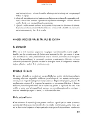 educación física




    sa el reconocimiento a la interculturalidad, a la importancia de integrarse a un grupo y al
    trabajo en equipo.
 4. Desarrolle el sentido cooperativo, haciendo que el alumno aprenda que la cooperación enri­
    quece las relaciones humanas y permite un mejor entendimiento para valorar la relación
    con los demás en la construcción de fines comunes.
 5. Aprenda a cuidar su salud, mediante la adquisición de información, el fomento de hábitos,
    la práctica constante de la actividad motriz como forma de vida saludable y la prevención
    de accidentes dentro y fuera de la escuela.




CONSIDERACIONES PARA EL TRABAJO EDUCATIVO

La planeación
Debe ser en todo momento un proceso pedagógico y de intervención docente amplio y
flexible, por ello no existe una sola didáctica de la educación física que oriente la actua­
ción docente de una forma predeterminada ante las sesiones, las secuencias de trabajo, los
alumnos, las autoridades y la comunidad escolar en general; existen diferentes opciones
didácticas que deben ser aplicadas con base en principios éticos, de competencia profesio­
nal, de reflexión y análisis de la práctica docente.


El trabajo colegiado
El trabajo colegiado se convierte en una posibilidad de gestión interinstitucional para
atender y solucionar los posibles problemas que a lo largo de cada periodo escolar se pre­
senten; con el propósito de lograr un manejo adecuado del presente programa, así como de
su planeación en general, se proponen las siguientes orientaciones didácticas: el docente
reflexivo; promoción permanente de la equidad de género; la seguridad del niño en la
sesión; la sesión ante la integración de alumnos con necesidades educativas especiales, y
criterios metodológicos para la sesión y la evaluación educativa.


El docente reflexivo
Crea ambientes de aprendizaje que generen confianza y participación activa; planea se­
cuencias de trabajo que complementen las presentadas en el programa, de tal forma que
no se abandone el propósito ni la competencia que se pretende desarrollar en los alumnos

                                                                                           219
 