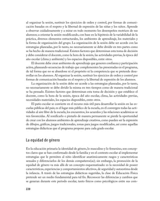 al organizar la sesión, sustituir los ejercicios de orden y control, por formas de comuni­
cación basadas en el respeto y la libertad de expresión de las niñas y los niños. Aprende
a observar cuidadosamente y a mirar en todo momento los desempeños motrices de sus
alumnos; a orientar la sesión modificando, con base en la hipótesis de la variabilidad de la
práctica, diversos elementos estructurales, los ambientes de aprendizaje, los materiales y
la forma de organización del grupo. La organización de la sesión debe ser acorde con las
estrategias planeadas, por lo tanto, no necesariamente se debe dividir en tres partes como
se ha hecho de manera tradicional. Existen factores que determinan esta toma de decisión
y debe considerar el docente, como la hora de la sesión, las actividades previas, la época del
año escolar (clima y ambiente) y los espacios disponibles, entre otros.
     El docente debe crear ambientes de aprendizaje que generen confianza y participación
activa, planeando secuencias de trabajo que complementen las presentadas en el programa,
de tal forma que no se abandone ni el propósito ni la competencia que se pretende desa­
rrollar en los alumnos. Al organizar la sesión, sustituir los ejercicios de orden y control por
formas de comunicación basadas en el respeto y la libertad de expresión de los alumnos.
     La organización de la sesión debe ser acorde a las estrategias planeadas, por lo tanto,
no necesariamente se debe dividir la misma en tres tiempos como de manera tradicional
se ha pensado. Existen factores que determinan esta toma de decisión y que establece el
docente, como la hora de la sesión, época del año escolar, clima, las actividades previas,
necesidades materiales, los espacios disponibles, entre otros.
     El patio escolar se convierte en el recurso más útil para desarrollar la sesión en las es­
cuelas públicas del país; es el lugar más público de la escuela, en él convergen todas las acti­
vidades al aire libre de la escuela, los encuentros, los acuerdos y las relaciones académicas se
ven favorecidas. Al zonificarlo o pintarlo de manera permanente se pierde la oportunidad
de crear con los alumnos ambientes de aprendizaje creativos, como pueden ser la expresión
de dibujos, gráficas, juegos tradicionales, zonas para juegos modificados, así como aquellas
estrategias didácticas que el programa propone para cada grado escolar.


La equidad de género
En la educación primaria la identidad de género, lo masculino y lo femenino, son concep­
tos claros que se han conformado desde la familia y en el contexto escolar al implementar
estrategias que le permiten al niño identificar anatómicamente rasgos y características
sexuales y diferenciarlos de los demás compañeros(as); sin embargo, la promoción de la
equidad de género va más allá de un concepto esquematizado: es la necesidad de poseer
características, experiencias y comportamientos afectivos, de seguridad y autoestima desde
la infancia. A través de las estrategias didácticas sugeridas, la clase de Educación Física
pretende ser un medio fundamental para tal fin. Reconocer las diferencias y cambios que
se generan durante este periodo escolar, tanto físicos como psicológicos entre sus com­

220
 
