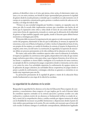 educación física




pañeros, al identificar cómo es el otro, qué piensa, cómo actúa, al relacionarse mejor con
unos y no con otros, etcétera, nos brinda la mejor oportunidad para promover la equidad
de género desde la escuela primaria y entender que se manifiesta en cada momento con el
cuerpo, en su expresión, comunicación, gesto, postura o conducta motriz de cada uno en la
escuela y a lo largo de toda la vida.
      Vivimos en una sociedad integrada por hombres y mujeres, no separados unos de
otros; por ello, la escuela debe implementar acciones que consoliden este hecho, de tal
forma que la separación entre niños y niñas desde el inicio de una sesión debe evitarse
como única forma de organización, tomando en cuenta que la afirmación de la identidad
de género se logra también jugando entre iguales, siendo el docente quien deberá buscar
momentos y estrategias para tal fin.
     El docente debe reconocer la importancia de este aspecto en todo momento de la apli­
cación del programa, eliminando la idea de que la delicadeza, la ternura, la expresión de
emociones, como son el llanto, la limpieza, el orden e incluso la dependencia hacia el otro,
son propios de las mujeres, en cambio la fortaleza, la cortesía, el respeto, la disposición, el
empeño, entre otros, son del varón. La motivación, la seguridad y la expresión de emocio­
nes deben ser procesos permanentes en la vida cotidiana de los alumnos en la escuela.
     Por tanto, cada sesión debe considerar aspectos tales como la tolerancia, la inclusión,
el respeto, la equidad y la convivencia entre iguales, desprenderse de la idea de que existen
juegos exclusivos para niños y otros para niñas o que el género femenino al ser tal vez me­
nos fuerte o corpulento es menos hábil o inteligente en la resolución de tareas motrices;
un ejemplo de ello lo constituyen los juegos cooperativos donde se interactúa con los otros
y no contra los otros. Las actividades expresivas, la conformación de equipos mixtos en
la aplicación de juegos colectivos, las actividades físicas cooperativas, los juegos donde se
ponen a prueba la confrontación y estrategias colectivas en general, se convierten en un
medio muy importante para este fin.
     La promoción permanente de la equidad de género a través de la educación física
resulta fundamental en esta etapa de la vida de los escolares.


La seguridad de los alumnos en la sesión
Resguardar la seguridad de los alumnos en la clase de Educación Física requiere de com­
promiso y conocimientos claros respecto a lo que implica, por lo cual el docente habrá
de considerar aspectos centrados en la correcta ejecución y posturas acordes con cada
realización y conducta motriz de sus alumnos; es fundamental verificar su estado de sa­
lud, a través de la comprobación clínica y médica emitida por alguna instancia de salud,
con la finalidad de reconocer sus posibles limitaciones o disposiciones desde el punto de
vista médico para participar en la sesión. En este sentido, será necesario que al inicio del
ciclo escolar el alumno entregue el certificado correspondiente, debidamente legalizado

                                                                                           221
 