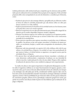 (cédula profesional y sello institucional) para comprobar que los alumnos están posibili­
tados para la realización de las actividades físicas propias de la asignatura. Toda actividad
propuesta debe estar acompañada de una serie de elementos a considerar por el docente,
como:

      • Facilitar la ejecución de cada estrategia didáctica, ejemplificando por diferentes medios
        la forma de realizar la actividad, propiciando que cada alumno utilice ese saber para
        futuras ocasiones en su vida cotidiana.
      • Explicar permanentemente los beneficios de la actividad motriz en el ser humano, tanto
        en la parte física como en lo social en general.
      • Destacar la importancia de una adecuada alimentación para el desarrollo integral de los
        alumnos, por los medios disponibles (impresos, visuales o digitales).
      • Orientar a los alumnos respecto a los cambios que se producen en el organismo produc­
        to de la acción motriz, de tal forma que no asocien el dolor físico como consecuencia
        inevitable de la actividad física.
      • Evitar ejercicios específicos para regiones musculares en particular, como el abdomen,
        la espalda o las piernas, ya que estos grupos musculares se fortalecen de manera pa­
        ralela a su crecimiento, siempre y cuando estén acompañados de estimulación y dieta
        adecuada.
      • Relacionar cada tema presentado con aspectos de la vida cotidiana, sobre todo los que
        refieren a la actividad física, el deporte y la sociedad en la que viven, puntualizando de
        qué manera el tabaco y el alcohol afectan su organismo y son agentes nocivos para las
        actividades físicas y el deporte.
      • Un ejercicio físico mal aplicado puede provocar lesiones musculares o articulares, así
        como alteraciones cardiovasculares y respiratorias al realizarse con una intensidad de
        esfuerzo muy alta o inadecuada para los niños de estas edades. Tampoco debe emplearse
        la realización de ejercicios físicos como medida de castigo por mal comportamiento.

     La vuelta a la calma es otro aspecto importante en la aplicación del programa: sus efec­
tos sobre el organismo reditúan en un mejor funcionamiento de órganos, aparatos y siste­
mas de los niños, por lo tanto el docente deberá decidir la forma de realizarlos, los tiempos
y las estrategias más adecuadas para tal fin, considerando también aspectos tales como la
hora de la sesión, la intensidad del contenido vivenciado, la estrategia realizada, la actividad
siguiente, etcétera. Cabe la posibilidad de que el docente utilice esta fase para la realización
de comentarios grupales, refuerzo de los aprendizajes, evaluación grupal de la sesión, que
quizás son acciones más eficaces desde el punto de vista didáctico que la realización de un
juego o relajación.




222
 