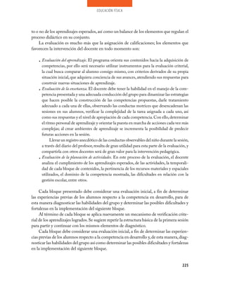 educación física




to o no de los aprendizajes esperados, así como un balance de los elementos que regulan el
proceso didáctico en su conjunto.
     La evaluación es mucho más que la asignación de calificaciones; los elementos que
favorecen la intervención del docente en todo momento son:

    • Evaluación del aprendizaje. El programa orienta sus contenidos hacia la adquisición de
      competencias, por ello será necesario utilizar instrumentos para la evaluación criterial,
      la cual busca comparar al alumno consigo mismo, con criterios derivados de su propia
      situación inicial, que adquiera conciencia de sus avances, atendiendo sus respuestas para
      construir nuevas situaciones de aprendizaje.
    • Evaluación de la enseñanza. El docente debe tener la habilidad en el manejo de la com­
      petencia presentada y una adecuada conducción del grupo para dinamizar las estrategias
      que hacen posible la construcción de las competencias propuestas, darle tratamiento
      adecuado a cada una de ellas, observando las conductas motrices que desencadenan las
      sesiones en sus alumnos, verificar la complejidad de la tarea asignada a cada uno, así
      como sus respuestas y el nivel de apropiación de cada competencia. Con ello, determinar
      el ritmo personal de aprendizaje y orientar la puesta en marcha de acciones cada vez más
      complejas; al crear ambientes de aprendizaje se incrementa la posibilidad de predecir
      futuras acciones en la sesión.
            Llevar un registro anecdótico de las conductas observables del niño durante la sesión,
      a través del diario del profesor, resulta de gran utilidad para esta parte de la evaluación, y
      compartirla con otros docentes será de gran valor para la intervención pedagógica.
    • Evaluación de la planeación de actividades. En este proceso de la evaluación, el docente
      analiza el cumplimiento de los aprendizajes esperados, de las actividades, la temporali­
      dad de cada bloque de contenidos, la pertinencia de los recursos materiales y espaciales
      utilizados, el dominio de la competencia mostrada, las dificultades en relación con la
      gestión escolar, entre otros.

     Cada bloque presentado debe considerar una evaluación inicial, a fin de determinar
las experiencias previas de los alumnos respecto a la competencia en desarrollo, para de
esta manera diagnosticar las habilidades del grupo y determinar las posibles dificultades y
fortalezas en la implementación del siguiente bloque.
     Al término de cada bloque se aplica nuevamente un mecanismo de verificación crite­
rial de los aprendizajes logrados. Se sugiere repetir la estructura básica de la primera sesión
para partir y continuar con los mismos elementos de diagnóstico.
     Cada bloque debe considerar una evaluación inicial, a fin de determinar las experien­
cias previas de los alumnos respecto a la competencia en desarrollo y, de esta manera, diag­
nosticar las habilidades del grupo así como determinar las posibles dificultades y fortalezas
en la implementación del siguiente bloque.


                                                                                                225
 