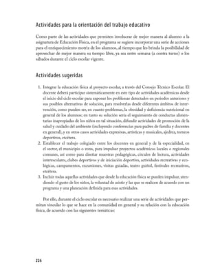 Actividades para la orientación del trabajo educativo
Como parte de las actividades que permiten involucrar de mejor manera al alumno a la
asignatura de Educación Física, en el programa se sugiere incorporar una serie de acciones
para el enriquecimiento motriz de los alumnos, al tiempo que les brinda la posibilidad de
aprovechar de mejor manera su tiempo libre, ya sea entre semana (a contra turno) o los
sábados durante el ciclo escolar vigente.


Actividades sugeridas
 1. Integrar la educación física al proyecto escolar, a través del Consejo Técnico Escolar. El
    docente deberá participar sistemáticamente en este tipo de actividades académicas desde
    el inicio del ciclo escolar para exponer los problemas detectados en periodos anteriores y
    sus posibles alternativas de solución, para resolverlas desde diferentes ámbitos de inter­
    vención, como pueden ser, en cuanto problemas, la obesidad y deficiencia nutricional en
    general de los alumnos; en tanto su solución sería el seguimiento de conductas alimen­
    tarias inapropiadas de los niños en tal situación, difundir actividades de promoción de la
    salud y cuidado del ambiente (incluyendo conferencias para padres de familia y docentes
    en general), y en otros casos actividades expresivas, artísticas y musicales, ajedrez, torneos
    deportivos, etcétera.
 2. Establecer el trabajo colegiado entre los docentes en general y de la especialidad, en
    el sector, el municipio o zona, para impulsar proyectos académicos locales o regionales
    comunes, así como para diseñar muestras pedagógicas, círculos de lectura, actividades
    interescolares, clubes deportivos y de iniciación deportiva, actividades recreativas y eco­
    lógicas, campamentos, excursiones, visitas guiadas, teatro guiñol, festivales recreativos,
    etcétera.
 3. Incluir todas aquellas actividades que desde la educación física se pueden impulsar, aten­
    diendo el gusto de los niños, la voluntad de asistir y las que se realicen de acuerdo con un
    programa y una planeación definida para esas actividades.

     Por ello, durante el ciclo escolar es necesario realizar una serie de actividades que per­
mitan vincular lo que se hace en la comunidad en general y su relación con la educación
física, de acuerdo con las siguientes temáticas:




226
 
