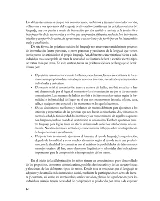 Las diferentes maneras en que nos comunicamos, recibimos y transmitimos información,
utilizamos y nos apoyamos del lenguaje oral y escrito constituyen las prácticas sociales del
lenguaje, que son pautas o modos de interacción que dan sentido y contexto a la producción e
interpretación de los textos orales y escritos, que comprenden diferentes modos de leer, interpretar,
estudiar y compartir los textos, de aproximarse a su escritura y de participar en los intercambios
orales y analizarlos.
     De esta forma, las prácticas sociales del lenguaje nos muestran esencialmente procesos
de interrelación (entre personas, o entre personas y productos de la lengua) que tienen
como punto de articulación el propio lenguaje. Así, diferentes características hacen a cada
individuo más susceptible de tener la necesidad o el interés de leer o escribir ciertos tipos
de textos más que otros. En este sentido, todas las prácticas sociales del lenguaje se deter­
minan por:

     • El propósito comunicativo: cuando hablamos, escuchamos, leemos o escribimos lo hace­
       mos con un propósito determinado por nuestros intereses, necesidades y compromisos
       individuales y colectivos.
     • El contexto social de comunicación: nuestra manera de hablar, escribir, escuchar y leer
       está determinada por el lugar, el momento y las circunstancias en que se da un evento
       comunicativo. Las maneras de hablar, escribir e incluso escuchar varían según la for­
       malidad o informalidad del lugar en el que nos encontremos (escuela, oficina, casa,
       calle, o cualquier otro espacio) y los momentos en los que lo hacemos.
     • El o los destinatarios: escribimos y hablamos de manera diferente para ajustarnos a los
       intereses y expectativas de las personas que nos leerán o escucharán. Así, tomamos en
       cuenta la edad, la familiaridad, los intereses y los conocimientos de aquellos a quienes
       nos dirigimos, incluso cuando el destinatario es uno mismo. También ajustamos nues­
       tro lenguaje para lograr tener un efecto determinado sobre los interlocutores o la au­
       diencia. Nuestros intereses, actitudes y conocimientos influyen sobre la interpretación
       de lo que leemos o escuchamos.
     • El tipo de texto involucrado: ajustamos el formato, el tipo de lenguaje, la organización,
       el grado de formalidad y otros muchos elementos según el tipo de texto que produci­
       mos, con la finalidad de comunicar con el máximo de posibilidades de éxito nuestros
       mensajes escritos. Al leer, estos elementos lingüísticos y editoriales dan indicaciones
       importantes para la comprensión e interpretación de los textos.

     En el inicio de la alfabetización los niños tienen un conocimiento poco desarrollado
de los propósitos, contextos comunicativos, posibles destinatarios y de las características
y funciones de los diferentes tipos de textos. Desde ésta se reconoce que el lenguaje se
adquiere y desarrolla en la interacción social, mediante la participación en actos de lectu­
ra y escritura, así como en intercambios orales variados, plenos de significación para los
individuos cuando tienen necesidad de comprender lo producido por otros o de expresar

22
 
