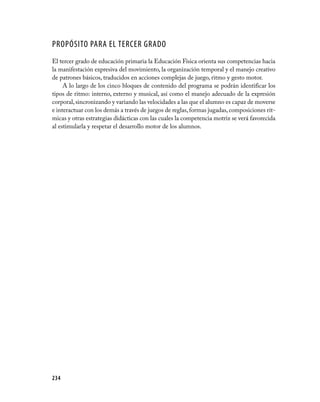 PROPÓSITO PARA EL TERCER GRADO
El tercer grado de educación primaria la Educación Física orienta sus competencias hacia
la manifestación expresiva del movimiento, la organización temporal y el manejo creativo
de patrones básicos, traducidos en acciones complejas de juego, ritmo y gesto motor.
     A lo largo de los cinco bloques de contenido del programa se podrán identificar los
tipos de ritmo: interno, externo y musical, así como el manejo adecuado de la expresión
corporal, sincronizando y variando las velocidades a las que el alumno es capaz de moverse
e interactuar con los demás a través de juegos de reglas, formas jugadas, composiciones rít­
micas y otras estrategias didácticas con las cuales la competencia motriz se verá favorecida
al estimularla y respetar el desarrollo motor de los alumnos.




234
 
