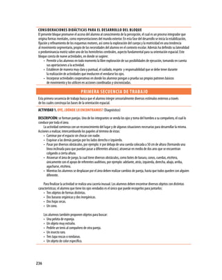 CONSIDERACIONES DIDáCTICAS PARA EL DESARROLLO DEL BLOQUE
 El presente bloque promueve el acceso del alumno al conocimiento de la percepción, el cual es un proceso integrador que
 origina formas mentales, como representaciones del mundo exterior. En esta fase del desarrollo se inicia la estabilización,
 fijación y refinamiento de los esquemas motores, así como la exploración del cuerpo y la motricidad en una tendencia
 al movimiento segmentario, propio de las necesidades del alumno en el contexto escolar. Además ha definido su lateralidad
 o predominancia motriz sobre uno de los hemisferios cerebrales, aspecto fundamental para su orientación espacial. Este
 bloque consta de nueve actividades, en donde se sugiere:
      • Permitir a los alumnos en todo momento la libre exploración de sus posibilidades de ejecución, tomando en cuenta
         sus aportaciones a la actividad.
      • Establecer de manera muy clara y puntual, el cuidado, respeto y responsabilidad que se debe tener durante
         la realización de actividades que involucren el vendarse los ojos.
      • Incorporar actividades cooperativas en donde los alumnos pongan a prueba sus propios patrones básicos
         de movimiento y los utilicen en acciones coordinadas y sincronizadas.

                                    PRIMERA SECUENCIA DE TRABA jO
 Esta primera secuencia de trabajo busca que el alumno integre sensorialmente diversos estímulos externos a través
 de los cuales construya las bases de la orientación espacial.
 ACTIVIDAD 1. OYE, ¿DóNDE LO ENCONTRAMOS? (Diagnóstico)
 DESCRIPCIóN: se forman parejas. Uno de los integrantes se venda los ojos y toma del hombro a su compañero, el cual lo
 conduce por toda el área.
     La actividad comienza con un reconocimiento del lugar y de algunas situaciones necesarias para desarrollar la misma.
 Acciones a realizar, intercambiando los papeles al término de éstas:
     • Caminar por el espacio sin chocar con nadie.
     • Esquivar a las demás parejas por los lados derecho e izquierdo.
     • Pasar por diversos obstáculos, por ejemplo: ir por debajo de una cuerda colocada a 50 cm de altura (formando una
       línea inclinada para que puedan pasar a diferentes alturas); atravesar en medio de dos aros que se encuentran
       colgando a cierta altura.
     • Atravesar el área de juego, la cual tiene diversos obstáculos, como botes de basura, conos, cuerdas, etcétera,
       únicamente con el apoyo de referentes auditivos, por ejemplo: adelante, atrás, izquierda, derecha, abajo, arriba,
       agacharse, etcétera.
     • Mientras los alumnos se desplazan por el área deben realizar cambios de pareja, hasta que todos queden con alguien
       diferente.

     Para finalizar la actividad se realiza una cacería inusual. Los alumnos deben encontrar diversos objetos con distintas
 características; el alumno que tiene los ojos vendados es el único que puede recogerlos para juntarlos:
     • Tres objetos de formas distintas.
     • Dos basuras orgánicas y dos inorgánicas.
     • Dos hojas secas.
     • Un cono.

      Los alumnos también proponen objetos para buscar:
      • Una pelota de esponja.
      • Un objeto muy extraño.
      • Pedirle un tenis al compañero de otra pareja.
      • Un insecto raro.
      • Tres tapa roscas o rondanas.
      • Un objeto de color específico.




236
 