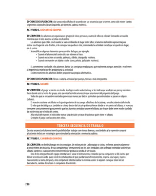 OPCIONES DE APLICACIóN: dar tareas más difíciles de acuerdo con las secuencias que se creen, como sólo mover ciertos
 segmentos corporales (brazo izquierdo, pie derecho, cadera, etcétera).
 ACTIVIDAD 3. LOS CUATRO EQUIPOS

 DESCRIPCIóN: los alumnos se organizan en grupos de cinco personas, cuatro de ellos se colocan formando un cuadro
 mientras que el otro alumno se sitúa en el centro.
     Los alumnos que están en el cuadro se van cambiando de lugar entre ellos; el alumno del centro aprovecha para
 entrar en el lugar de uno de ellos, si lo consigue se queda en éste, reiniciando la actividad con el que se quedó sin lugar,
 en el centro.
     Se modifican algunos elementos para cambiar de lugar, por ejemplo:
            • Cuando el alumno del centro dice un número o frase.
            • Cuando escuchen un sonido, palmada, silbido, chasquido, etcétera.
            • Cuando se muestre un objeto o color (cono, pelota, paliacate, etcétera).

      Es conveniente confundir a los alumnos dando las consignas erradas para que realmente pongan atención y reafirmen
 la experiencia motriz que les proporciona la actividad.
      En otro momento los alumnos deben proponer sus propias alternativas.

 OPCIONES DE APLICACIóN: llevar a cabo la actividad por parejas, tercias o más integrantes.
 ACTIVIDAD 4. SILBATO

 DESCRIPCIóN: el grupo se sienta en círculo. Se eligen cuatro voluntarios y se les indica que se alejen un poco y no miren
 hacia donde está el resto del grupo, esto para dar las indicaciones sin que se enteren del propósito del juego.
      Todos los que se encuentren sentados ponen sus manos por detrás y simulan que entre todos se pasan un objeto
 (silbato).
      El maestro sostiene un silbato en la parte posterior de su cuerpo a la altura de la cadera y se coloca dentro del círculo.
      El niño que decidió pasar, también se coloca dentro del círculo y debe adivinar dónde se encuentra el silbato; el maestro
 se mueve constantemente para permitir que los alumnos sentados toquen el silbato, por lo que debe tener mucho cuidado
 de no ser visto por el niño del centro.
      A la señal del maestro el niño debe tomar una decisión y tratar de adivinar quién tiene el silbato.
      Se repite el juego con los otros tres niños.

                                     TERCERA SECUENCIA DE TRABA jO
 En esta secuencia el alumno tiene la posibilidad de trabajar con ritmos diversos, asociándolos a la expresión corporal
 y haciendo énfasis en estrategias que estimulan la orientación y memoria auditiva.
 ACTIVIDAD 1. CAMBIANDO SONIDOS

 DESCRIPCIóN: se divide al grupo en cinco equipos. Un voluntario de cada equipo se coloca enfrente aproximadamente
 a cinco metros de distancia de sus compañeros y permanecerá con los ojos vendados; con un brazo extendido sostiene un
 silbato, pandero o cualquier otro instrumento que produzca sonido al ser tocado.
      Uno de los integrantes del equipo intenta hacer sonar el instrumento, evitando que su compañero se dé cuenta por
 dónde se está acercando, pues si éste lo señala antes de que pueda tocar el instrumento, regresa a su lugar y espera
 nuevamente su turno. Después, otro compañero intenta realizar la misma acción. Si alguien consigue estar sin ser
 descubierto, cambia de rol con el compañero de enfrente.




238
 