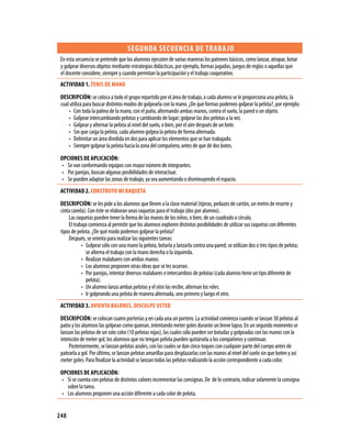 SEgUNDA SECUENCIA DE TRABA jO
 En esta secuencia se pretende que los alumnos ejecuten de varias maneras los patrones básicos, como lanzar, atrapar, botar
 y golpear diversos objetos mediante estrategias didácticas, por ejemplo, formas jugadas, juegos de reglas o aquellas que
 el docente considere, siempre y cuando permitan la participación y el trabajo cooperativo.
 ACTIVIDAD 1. TENIS DE MANO
 DESCRIPCIóN: se coloca a todo el grupo repartido por el área de trabajo, a cada alumno se le proporciona una pelota, la
 cual utiliza para buscar distintos modos de golpearla con la mano. ¿De qué formas podemos golpear la pelota?, por ejemplo:
     • Con toda la palma de la mano, con el puño, alternando ambas manos, contra el suelo, la pared o un objeto.
     • Golpear intercambiando pelotas y cambiando de lugar; golpear las dos pelotas a la vez.
     • Golpear y alternar la pelota al nivel del suelo, o bien, por el aire después de un bote.
     • Sin que caiga la pelota, cada alumno golpea la pelota de forma alternada.
     • Delimitar un área dividida en dos para aplicar los elementos que se han trabajado.
     • Siempre golpear la pelota hacia la zona del compañero, antes de que dé dos botes.

 OPCIONES DE APLICACIóN:
 • Se van conformando equipos con mayor número de integrantes.
 • Por parejas, buscan algunas posibilidades de interactuar.
 • Se pueden adaptar las zonas de trabajo, ya sea aumentando o disminuyendo el espacio.
 ACTIVIDAD 2. CONSTRUYO MI RAQUETA
 DESCRIPCIóN: se les pide a los alumnos que lleven a la clase material (tijeras, pedazos de cartón, un metro de resorte y
 cinta canela). Con éste se elaboran unas raquetas para el trabajo (dos por alumno).
     Las raquetas pueden tener la forma de las manos de los niños, o bien, de un cuadrado o círculo.
     El trabajo comienza al permitir que los alumnos exploren distintas posibilidades de utilizar sus raquetas con diferentes
 tipos de pelota. ¿De qué modo podemos golpear la pelota?
     Después, se orienta para realizar las siguientes tareas:
            • Golpear sólo con una mano la pelota, botarla y lanzarla contra una pared; se utilizan dos o tres tipos de pelota;
              se alterna el trabajo con la mano derecha o la izquierda.
            • Realizar malabares con ambas manos.
            • Los alumnos proponen otras ideas que se les ocurran.
            • Por parejas, intentar diversos malabares e intercambios de pelotas (cada alumno tiene un tipo diferente de
              pelota).
            • Un alumno lanza ambas pelotas y el otro las recibe, alternan los roles.
            • Ir golpeando una pelota de manera alternada, uno primero y luego el otro.
 ACTIVIDAD 3. AVIENTA BALONES, DISCULPE USTED
 DESCRIPCIóN: se colocan cuatro porterías y en cada una un portero. La actividad comienza cuando se lanzan 30 pelotas al
 patio y los alumnos las golpean como quieran, intentando meter goles durante un breve lapso. En un segundo momento se
 lanzan las pelotas de un solo color (10 pelotas rojas), las cuales sólo pueden ser botadas y golpeadas con las manos con la
 intención de meter gol; los alumnos que no tengan pelota pueden quitársela a los compañeros y continuar.
     Posteriormente, se lanzan pelotas azules, con las cuales se dan cinco toques con cualquier parte del cuerpo antes de
 patearla a gol. Por último, se lanzan pelotas amarillas para desplazarlas con las manos al nivel del suelo sin que boten y así
 meter goles. Para finalizar la actividad se lanzan todas las pelotas realizando la acción correspondiente a cada color.

 OPCIONES DE APLICACIóN:
 • Si se cuenta con pelotas de distintos colores incrementar las consignas. De de lo contrario, indicar solamente la consigna
   sobre la tarea.
 • Los alumnos proponen una acción diferente a cada color de pelota.


248
 