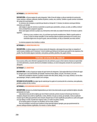 ACTIVIDAD 3. LOS CONSTRUCTORES

 DESCRIPCIóN: se forman equipos de cuatro integrantes. Sobre el área de trabajo se colocan materiales de construcción
 (conos, bastones, colchones, paliacates, botellas de plástico, cuerdas, aros, etcétera). También se puede construir sirviéndose
 del cuerpo de los participantes.
      Se comienza a dar consignas y se permite que durante un tiempo de 3-5 minutos, los alumnos construyan distintas
 estructuras, por ejemplo:
      ¿Qué equipo es capaz de construir un automóvil, un puente para automóviles, un barco, un avión, un edificio, etcétera?
      Como actividad final se propone lo siguiente:
      Ahora cada equipo construirá su propia casa y formaremos entre todos una ciudad. Al término de 10 minutos se pide lo
 siguiente:
            • Salir de sus casas y mudarse a otra, a la cual tienen que hacerle remodelaciones. (Nadie se puede quedar en
               su casa.) Se dará un tiempo razonable. En este momento todos los alumnos permanecen en la nueva casa y
               construirán alguna otra cosa que les guste, como una fortaleza, un club, un automóvil, una moto, etcétera.

      Los alumnos proponen otras temáticas a realizar.
 ACTIVIDAD 4. EL MONSTRUO MáS fEO

 DESCRIPCIóN: se realizan equipos con el mismo número de integrantes, cada equipo tiene que elegir un compañero el
 cual de manera simbólica será “el monstruo”. A éste lo tendrán que disfrazar de tal manera que quede lo más espantoso y feo
 posible. Para ello tendrán algunos materiales, como pintura, periódico, plastilina, tela, papel, etcétera.

                                     TERCERA SECUENCIA DE TRABA jO
 Esta secuencia utiliza como referente la apropiación de las dos anteriores ya que en ella el alumno relaciona la expresividad
 con el descubrimiento y creación colectiva de actividades novedosas, así como la búsqueda constante de un pensamiento
 divergente.
 ACTIVIDAD 1. EL MONSTRUO

 DESCRIPCIóN: se coloca al grupo por equipos de igual número de integrantes. Cada equipo debe buscar la forma de seguir
 las consignas que se van mencionando, por ejemplo: monstruo de dos cabezas, seis pies, cinco brazos y una cola.
      Dentro de la actividad los alumnos se pueden esconder entre ellos (detrás, debajo, con su ropa, etcétera) o con las ideas
 que propongan, siempre y cuando cumplan con la consigna.

 OPCIONES DE APLICACIóN: dar algún tipo de material que les ayude en la construcción de su monstruo, como paliacates,
 periódico, pedazos de tela, etcétera.
 ACTIVIDAD 2. DESCUBRIENDO NUEVOS SIgNIfICADOS

 DESCRIPCIóN: iniciamos la actividad desplazándonos por todo el área observando una gran variedad de objetos colocados
 previamente en el suelo.
     Cada alumno toma uno de los objetos que más le llame la atención, primero reconoce la función que éste tiene, lo
 manipula y después busca darle un significado, o varios, distintos a los que ya conocía, por ejemplo, sí toma un paliacate
 reconoce que lo utiliza para ponérselo como vestuario. Después busca el nuevo significado, que podría ser, usarlo como papel
 en el que dibuja o escribe, le puede hacer algunos nudos y se vuelve una pelota, etcétera.
     Así un bastón puede ser una pala o un micrófono; tal vez un bate, etcétera.
     Para esta actividad es necesario que el profesor ya haya generado algunos ejemplos, para que posteriormente los
 alumnos atribuyan distintos significados a los mismos o a nuevos objetos.




258
 