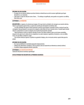 educación física




OPCIONES DE APLICACIóN:
• En grupos de tres alumnos elaboran una breve historia en donde hacen uso de los nuevos significados que hayan
  descubierto a sus materiales.
• ¿Qué grupo es capaz de colocarse como si fuera…? Se atribuye un significado, como puede ser un puente o un edificio,
  entre otras cosas.
ACTIVIDAD 3. LA MáQUINA

DESCRIPCIóN: se organiza a los alumnos por equipos. De lo que trata la actividad es de conseguir una creación colectiva.
Todos los participantes aportan ideas y se ponen de acuerdo para desempeñar los distintos roles.
    Los niños alrededor del espacio central comienzan a practicar, para después ir pasando al centro y mostrar lo que han
conseguido. Cada participante es una pieza de la máquina y todos deben de tener conexión entre sí. Cuando hayan entrado
todos los componentes en acción, la máquina está en pleno funcionamiento. Ejemplo:
    Todos formando un círculo; un alumno colocado al centro. Este último empieza a girar con los brazos extendidos;
después de dos giros toca la cabeza de tres compañeros, los cuales empiezan a agacharse y levantarse, y con sus rodillas
tocan a los que faltan y empiecen a saltar.
    Esta creación simula un aspersor. El profesor va guiando el trabajo, y de ser necesario orienta o aporta ideas para los
grupos.

OPCIONES DE APLICACIóN:
• Dar mayor posibilidad de creatividad agregando desplazamientos.
• Trabajar otras alternativas o temáticas, como un paisaje (cada una representa un elemento un animal, etcétera).
• Se pueden trabajar agregando distintos materiales.
ACTIVIDAD 4. LA CASA DE LOS ESPEjOS
(valoración del proceso enseñanza-aprendizaje)

ESTA ACTIVIDAD fUE DESCRITA EN LA PRIMERA SECUENCIA




                                                                                                                        259
 